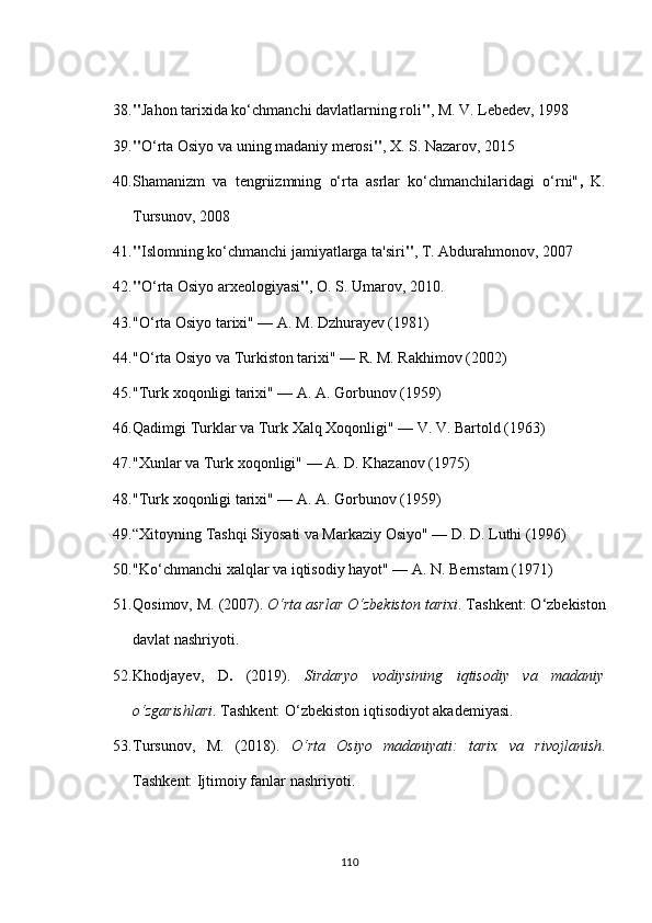 38. " Jahon tarixida ko‘chmanchi davlatlarning roli " , M. V. Lebedev, 1998
39. " O‘rta Osiyo va uning madaniy merosi " , X. S. Nazarov, 2015
40. Shamanizm   va   tengriizmning   o‘rta   asrlar   ko‘chmanchilaridagi   o‘rni" ,   K.
Tursunov, 2008 
41. " Islomning ko‘chmanchi jamiyatlarga ta'siri " , T. Abdurahmonov, 2007
42. " O‘rta Osiyo arxeologiyasi " , O. S. Umarov, 2010.
43. "O‘rta Osiyo tarixi" — A. M. Dzhurayev (1981)
44. "O‘rta Osiyo va Turkiston tarixi" — R. M. Rakhimov (2002)
45. "Turk xoqonligi tarixi" — A. A. Gorbunov (1959)
46. Qadimgi Turklar va Turk Xalq Xoqonligi" — V. V. Bartold (1963)
47. "Xunlar va Turk xoqonligi" — A. D. Khazanov (1975)
48. "Turk xoqonligi tarixi" — A. A. Gorbunov (1959)
49. “Xitoyning Tashqi Siyosati va Markaziy Osiyo" — D. D. Luthi (1996)
50. "Ko‘chmanchi xalqlar va iqtisodiy hayot" — A. N. Bernstam (1971)
51. Qosimov, M. (2007).  O‘rta asrlar O‘zbekiston tarixi . Tashkent: O‘zbekiston
davlat nashriyoti.
52. Khodjayev,   D .   (2019).   Sirdaryo   vodiysining   iqtisodiy   va   madaniy
o‘zgarishlari .  Tashkent: O‘zbekiston iqtisodiyot akademiyasi.
53. Tursunov,   M.   (2018).   O‘rta   Osiyo   madaniyati:   tarix   va   rivojlanish .
Tashkent: Ijtimoiy fanlar nashriyoti.
110 