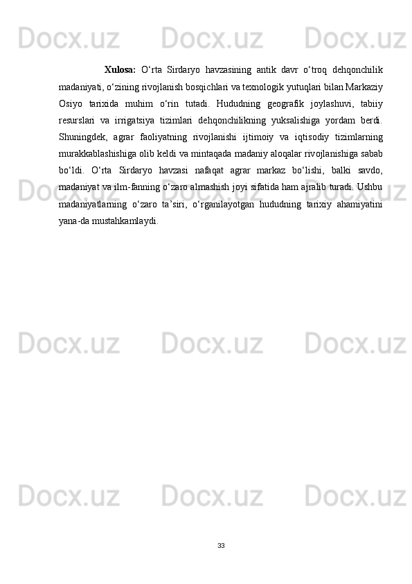                   Xul о s а:   О‘ rt а   Sird а ry о   h а vz а sining   а ntik   d а vr   о‘ tr о q   dehq о n с hilik
m а d а niy а ti , о‘ zining   riv о jl а nish   b о sqi с hl а ri   v а  texn о l о gik   yutuql а ri   bil а n   M а rk а ziy
О siy о   t а rixid а   muhim   о‘ rin   tut а di .   Hududning   ge о gr а fik   j о yl а shuvi ,   t а biiy
resursl а ri   v а   irrig а tsiy а   tiziml а ri   dehq о n с hilikning   yuks а lishig а   y о rd а m   berdi .
Shuningdek ,   а gr а r   f ао liy а tning   riv о jl а nishi   ijtim о iy   v а   iqtis о diy   tiziml а rning
mur а kk а bl а shishig а о lib   keldi   v а  mint а q а d а  m а d а niy  а l о q а l а r   riv о jl а nishig а  s а b а b
b о‘ ldi .   О‘ rt а   Sird а ry о   h а vz а si   n а f а q а t   а gr а r   m а rk а z   b о‘ lishi ,   b а lki   s а vd о,
m а d а niy а t   v а  ilm - f а nning  о‘ z а r о а lm а shish   j о yi   sif а tid а  h а m  а jr а lib   tur а di .  Ushbu
m а d а niy а tl а rning   о‘ z а r о   t а’ siri ,   о‘ rg а nil а y о tg а n   hududning   t а rixiy   а h а miy а tini
y а n а- d а  must а hk а ml а ydi .
33 