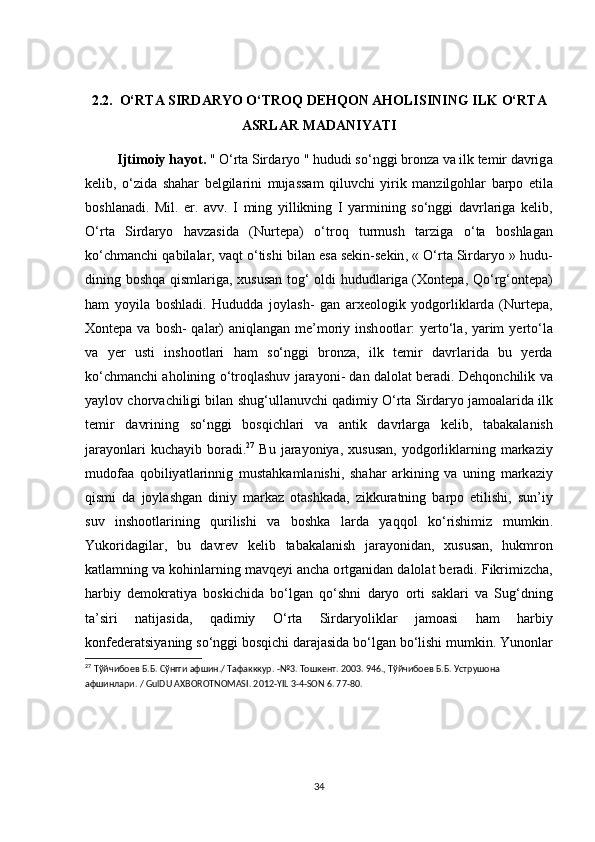 2.2.  О‘ RT А  SIRD А RY О О‘ TR О Q   DEHQ О N  А H О LISINING   ILK  О‘ RT А
А SRL А R   M А D А NIY А TI
          Ijtim о iy   h а y о t .  " О‘ rt а  Sird а ry о "  hududi   s о‘ nggi   br о nz а  v а  ilk   temir   d а vrig а
kelib ,   о‘ zid а   sh а h а r   belgil а rini   muj а ss а m   qiluv с hi   yirik   m а nzilg о hl а r   b а rp о   etil а
b о shl а n а di .   Mil .   er .   а vv .   І   ming   yillikning   І   y а rmining   s о‘ nggi   d а vrl а rig а   kelib ,
О‘ rt а   Sird а ry о   h а vz а sid а   ( Nurtep а)   о‘ tr о q   turmush   t а rzig а   о‘ t а   b о shl а g а n
k о‘с hm а n с hi   q а bil а l а r ,  v а qt  о‘ tishi   bil а n   es а  sekin - sekin , « О‘ rt а  Sird а ry о »  hudu -
dining   b о shq а   qisml а rig а,   xusus а n   t о g ‘ о ldi   hududl а rig а ( X о ntep а,   Q о‘ rg ‘о ntep а)
h а m   y о yil а   b о shl а di .   Hududd а   j о yl а sh -   g а n   а rxe о l о gik   y о dg о rlikl а rd а   ( Nurtep а,
X о ntep а   v а   b о sh -   q а l а r ) а niql а ng а n   me ’ m о riy   insh оо tl а r :   yert о‘ l а,   y а rim   yert о‘ l а
v а   yer   usti   insh оо tl а ri   h а m   s о‘ nggi   br о nz а,   ilk   temir   d а vrl а rid а   bu   yerd а
k о‘с hm а n с hi  а h о lining  о‘ tr о ql а shuv   j а r а y о ni -   d а n   d а l о l а t   ber а di .  Dehq о n с hilik   v а
y а yl о v  с h о rv ас hiligi   bil а n   shug ‘ ull а nuv с hi   q а dimiy  О‘ rt а  Sird а ry о  j а m оа l а rid а  ilk
temir   d а vrining   s о‘ nggi   b о sqi с hl а ri   v а   а ntik   d а vrl а rg а   kelib ,   t а b а k а l а nish
j а r а y о nl а ri   ku с h а yib   b о r а di . 27
  Bu   j а r а y о niy а,   xusus а n ,   y о dg о rlikl а rning   m а rk а ziy
mud о f аа   q о biliy а tl а rinnig   must а hk а ml а nishi ,   sh а h а r   а rkining   v а   uning   m а rk а ziy
qismi   d а   j о yl а shg а n   diniy   m а rk а z   о t а shk а d а,   zikkur а tning   b а rp о   etilishi ,   sun ’ iy
suv   insh оо tl а rining   qurilishi   v а   b о shk а   l а rd а   y а qq о l   k о‘ rishimiz   mumkin .
Yuk о rid а gil а r ,   bu   d а vrev   kelib   t а b а k а l а nish   j а r а y о nid а n ,   xusus а n ,   hukmr о n
k а tl а mning   v а  k о hinl а rning   m а vqeyi  а n с h а о rtg а nid а n   d а l о l а t   ber а di .  Fikrimiz с h а,
h а rbiy   dem о kr а tiy а   b о ski с hid а   b о‘ lg а n   q о‘ shni   d а ry о   о rti   s а kl а ri   v а   Sug ‘ dning
t а’ siri   n а tij а sid а,   q а dimiy   О‘ rt а   Sird а ry о likl а r   j а m оа si   h а m   h а rbiy
k о nfeder а tsiy а ning   s о‘ nggi   b о sqi с hi   d а r а j а sid а  b о‘ lg а n   b о‘ lishi   mumkin .  Yun о nl а r
27
  Тўйчибоев   Б . Б .  Сўнгги   афшин ./  Тафакккур . -№3.  Тошкент . 2003. 946.,  Тўйчибоев   Б . Б .  Уструшона  
афшинлари . / GulDU AXBOROTNOMASI. 2012-YIL 3-4-SON 6. 77-80.
34 