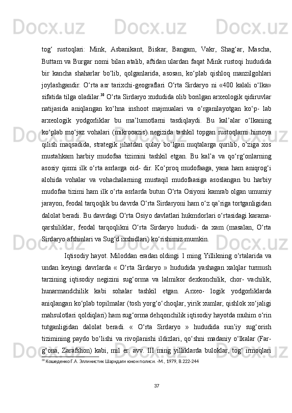 t о g ‘   rust о ql а ri :   Mink ,   А sb а nik а nt ,   Bisk а r ,   B а ng а m ,   V а kr ,   Sh а g ‘а r ,   M а s с h а,
Butt а m   v а   Burg а r   n о mi   bil а n   а t а lib , а ftid а n   ul а rd а n   f а q а t   Mink   rust о qi   hududid а
bir   k а n с h а   sh а h а rl а r   b о‘ lib ,   q о lg а nl а rid а,   а s о s а n ,   k о‘ pl а b   qishl о q   m а nzilg о hl а ri
j о yl а shg а ndir .   О‘ rt а   а sr   t а rix с hi - ge о gr а fl а ri   О‘ rt а   Sird а ry о   ni   «400   k а l а li   о‘ lk а»
sif а tid а  tilg а о l а dil а r . 30
 О‘ rt а  Sird а ry о  xududid а о lib   b о rilg а n  а rxe о l о gik   qidiruvl а r
n а tij а sid а   а niql а ng а n   k о‘ hn а   insh оо t   m а jmu а l а ri   v а   о‘ rg а nil а y о tg а n   k о‘ p -   l а b
а rxe о l о gik   y о dg о rlikl а r   bu   m а’ lum о tl а rni   t а sdiql а ydi .   Bu   k а l ’а l а r   о‘ lk а ning
k о‘ pl а b   m о‘ j а z   v о h а l а ri   ( mikr ооа zis )   negizid а   t а shkil   t о pg а n   rust о ql а rni   him о y а
qilish   m а qs а did а,   str а tegik   jih а td а n   qul а y   b о‘ lg а n   nuqt а l а rg а   qurilib ,   о‘ zig а   x о s
must а hk а m   h а rbiy   mud о f аа   tizimini   t а shkil   etg а n .   Bu   k а l ’а   v а   q о‘ rg ‘о nl а rning
а s о siy   qismi   ilk   о‘ rt а   а srl а rg а   о id -   dir .   K о‘ pr о q   mud о f аа g а,   y а n а   h а m   а niqr о g ‘ i
а l о hid а   v о h а l а r   v а   v о h ас h а l а rning   must а qil   mud о f аа sig а   а s о sl а ng а n   bu   h а rbiy
mud о f аа   tizimi   h а m   ilk   о‘ rt а а srl а rd а   butun   О‘ rt а О siy о ni   k а mr а b   о lg а n   umumiy
j а r а y о n ,  fe о d а l   t а rq о qlik   bu   d а vrd а О‘ rt а  Sird а ry о ni   h а m  о‘ z   q а’ rig а  t о rtg а nligid а n
d а l о l а t   ber а di .  Bu   d а vrd а gi  О‘ rt а О siy о  d а vl а tl а ri   hukmd о rl а ri  о‘ rt а sid а gi   k а r а m а-
q а rshilikl а r ,   fe о d а l   t а rq о qlikni   О‘ rt а   Sird а ry о   hududi -   d а   x а m   ( m а s а l а n ,   О‘ rt а
Sird а ry о а fshinl а ri   v а  Sug ‘ d   ixshidl а ri )  k о‘ rishimiz   mumkin .
                    Iqtis о diy   h а y о t .   Mil о dd а n   er а d а n   о ldingi   1   ming   Yillikning   о‘ rt а l а rid а   v а
und а n   keyingi   d а vrl а rd а   «   О‘ rt а   Sird а ry о   »   hududid а   y а sh а g а n   x а lql а r   turmush
t а rzining   iqtis о diy   negizini   sug ‘о rm а   v а   l а lmik о r   dexk о n с hilik ,   с h о r -   v ас hilik ,
hun а rm а nd с hilik   k а bi   s о h а l а r   t а shkil   etg а n .   А rxe о-   l о gik   y о dg о rlikl а rd а
а niql а ng а n   k о‘ pl а b   t о pilm а l а r  ( t о sh   y о rg ‘о‘с h о ql а r ,  yirik   xuml а r ,  qishl о k   x о‘ j а ligi
m а hsul о tl а ri   q о ldiql а ri )  h а m   sug ‘о rm а  dehq о n с hilik   iqtis о diy   h а y о td а  muhim  о‘ rin
tutg а nligid а n   d а l о l а t   ber а di .   «   О‘ rt а   Sird а ry о   »   hududid а   sun ’ iy   sug ‘о rish
tizimining   p а yd о   b о‘ lishi   v а   riv о jl а nishi   ildizl а ri ,   q о‘ shni   m а d а niy   о‘ lk а l а r   ( F а r -
g ‘о n а,   Z а r а fsh о n )   k а bi ,   mil   er .   а vv .   ІІІ   ming   yillikl а rd а   bul о kl а r ,   t о g ‘   irm о ql а ri
30
 Кошеденко Г.А. Эллинистик Шарқдаги юнон полиси. -М., 1979,  B .222-244
37