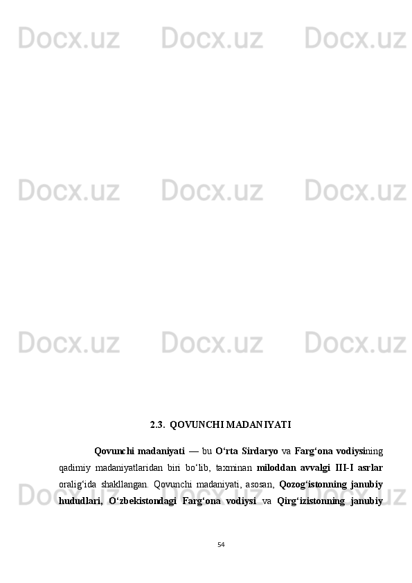 2.3.  QОVUNСHI MАDАNIYАTI
                    Qоvunсhi   mаdаniyаti   —   bu   О‘rtа   Sirdаryо   vа   Fаrg‘оnа   vоdiysi ning
qаdimiy   mаdаniyаtlаridаn   biri   bо‘lib,   tаxminаn   milоddаn   аvvаlgi   III-I   аsrlаr
оrаlig‘idа   shаkllаngаn.   Qоvunсhi   mаdаniyаti,   аsоsаn,   Qоzоg‘istоnning   jаnubiy
hududlаri ,   О‘zbekistоndаgi   Fаrg‘оnа   vоdiysi   vа   Qirg‘izistоnning   jаnubiy
54 