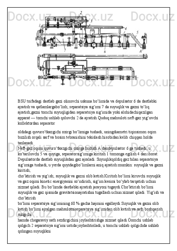 BSU toifadagi dastlab gazi olinuvchi uskuna.bo‘limida va depulsator 6 da dastlabki 
ajratish va qatlamlargabo‘lish; separatsiya sig‘imi 7 da suyuqlik va gazni to‘liq 
ajratish;gazni tomchi suyuqligidan separatsiya sig‘imida yoki alohidachiqazilgan 
apparat — tomchi ushlab qoluvchi 2 da ajratish.Quduq mahsuloti neft-gaz yig‘uvchi 
kollektordan separator
oldidagi quvuro‘tkazgichi oxirgi bo‘limiga tushadi, uningdiametri tiqinsimon oqim 
buzilish orqali sarf va bosim tebranishini tekislash hisobidan kelib chiqqan holda 
tanlanadi.
Neft-gaz oqimi quvuro‘tkazgichi oxirga hududi A dandepulsator 6 ga tushadi, u 
ko‘tariluvchi 5 va quyiga, separatorsig‘imiga kiritish 1 tomonga egilish 4 dan iborat.
Depulsatorda dastlab suyuqlikdan gaz ajraladi. Suyuqlikqoldiq gaz bilan separatsiya 
sig‘imiga tushadi, u yerda quyidagibo‘limlarni aniq ajratish mumkin: suyuqlik va gazni 
kiritish;
cho‘ktirish va yig‘ish; suyuqlik va gazni olib ketish.Kiritish bo‘limi kiruvchi suyuqlik 
va gaz oqimi kinetic energiyasini so‘ndirish, sig‘im kesimi bo‘ylab tarqatish uchun
xizmat qiladi. Bu bo‘limda dastlabki ajratish jarayoni tugaydi.Cho‘ktirish bo‘limi 
suyuqlik va gaz qismida gravitatsionajratishni tugallash uchun xizmat qiladi. Yig‘ish va
cho‘ktirish
bo‘limi separatsiya sig‘imining 60 % gacha hajmini egallaydi.Suyuqlik va gazni olib 
ketish bo‘limi ajralgan mahsulotniseparatsiya sig‘imidan olib ketish va sath boshqarish 
suzgichi
hamda chegaraviy sath sezdirgichini joylashtirishga xizmat qiladi.Òomchi ushlab 
qolgich 2 separatsiya sig‘imi ustida joylashtiriladi, u tomchi ushlab qolgichda ushlab 
qolingan suyuqlikni 