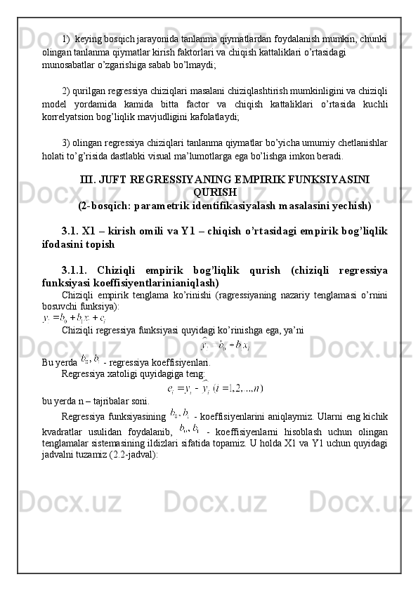 1)  keying bosqich jarayonida tanlanma qiymatlardan foydalanish mumkin, chunki
olingan tanlanma qiymatlar kirish faktorlari va chiqish kattaliklari o’rtasidagi 
munosabatlar o’zgarishiga sabab bo’lmaydi;
2) qurilgan regressiya chiziqlari masalani chiziqlashtirish mumkinligini va chiziqli
model   yordamida   kamida   bitta   factor   va   chiqish   kattaliklari   o’rtasida   kuchli
korrelyatsion bog’liqlik mavjudligini kafolatlaydi;  
3) olingan regressiya chiziqlari tanlanma qiymatlar bo’yicha umumiy chetlanishlar
holati to’g’risida dastlabki visual ma’lumotlarga ega bo’lishga imkon beradi. 
III. JUFT REGRESSIYANING EMPIRIK FUNKSIYASINI
QURISH 
(2-bosqich: parametrik identifikasiyalash masalasini yechish)
3.1. X1 – kirish omili va Y1 – chiqish o’rtasidagi empirik bog’liqlik
ifodasini topish 
3.1.1.   Chiziqli   empirik   bog’liqlik   qurish   (chiziqli   regressiya
funksiyasi koeffisiyentlarinianiqlash)
Chiziqli   empirik   tenglama   ko’rinishi   (ragressiyaning   nazariy   tenglamasi   o’rnini
bosuvchi funksiya):
Chiziqli regressiya funksiyasi quyidagi ko’rinishga ega, ya’ni 
Bu yerda   - regressiya koeffisiyenlari.
Regressiya xatoligi quyidagiga teng:
bu yerda n – tajribalar soni.  
Regressiya funksiyasining     - koeffisiyenlarini aniqlaymiz. Ularni eng kichik
kvadratlar   usulidan   foydalanib,     -   koeffisiyenlarni   hisoblash   uchun   olingan
tenglamalar sistemasining ildizlari sifatida topamiz. U holda X1 va Y1 uchun quyidagi
jadvalni tuzamiz (2.2-jadval): 