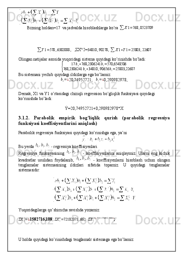 Bizning holdan=17  va jadvalda hisoblashlarga ko’ra 
∑ X 1 = 768 , 0523709
∑ Y 1 = 570 , 6382088
,   ,ΣX^2=34810	,90278 , 
∑ X 1 ∗ Y 1 = 25803 , 22607
Olingan natijalar asosida yuqoridagi sistema quyidagi ko’rinishda bo’ladi:	
{	
17	bo+768,2306241	b1=570,6548506	
768,2306241	bo+34810	,90656	b1=	25803,22607
Bu sistemani yechib quyidagi ildizlarga ega bo’lamiz: 	
bo=¿
20,74952721;   	b1=¿ 0,290982978;
Demak, X1 va Y1 o’rtasidagi chiziqli regression bo’gliqlik funksiyasi quyidagi 
ko’rinishda bo’ladi:
Ý= 20,74952721+0,290982978*X
3.1.2.   Parabolik   empirik   bog’liqlik   qurish   (parabolik   regressiya
funksiyasi koeffisiyentlarini aniqlash)
Parabolik regressiya funksiyasi quyidagi ko’rinishga ega, ya’ni 
Bu yerda   - regressiya koeffisiyenlari.
Regressiya   funksiyasining     -   koeffisiyenlarini   aniqlaymiz.   Ularni   eng   kichik
kvadratlar   usulidan   foydalanib,     -   koeffisiyenlarni   hisoblash   uchun   olingan
tenglamalar   sistemasining   ildizlari   sifatida   topamiz.   U   quyidagi   tenglamalar
sistemasidir:
Yuqoridagilarga qo’shimcha ravishda yozamiz:
ΣX
1 3
= ¿
1582716,108 ; ΣX
14
= 72182371 , 66
;  	
ΣX	12∗¿Y=1170492	,988	¿ ;
U holda quyidagi ko’rinishdagi tenglamalr sistemaga ega bo’lamiz: 