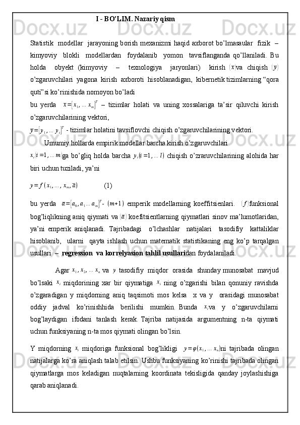                            I - BO’LIM. Nazariy qism 
Statistik   m о d е ll а r   j а r а yoning b о rish m е x а nizmi h а qid   а xb о r о t bo’lm а s а ul а r   fizik   –
kimyoviy     bl о kli     m о d е ll а rd а n     f о yd а l а nib     yom о n     t а vsifl а ng а nd а   qo’ll а nil а di.   Bu
h о ld а     obyekt   (kimyoviy     –     t е xn о l о giya     j а ryonl а ri)     kirish  ( x	)
v а   chiqish  	(y)
o’zg а ruvchil а ri  yag о n а   kirish   а xb о r о ti  his о bl а n а dig а n,  kib е rn е tik tiziml а rning “q о r а
quti”si ko’rinishid а  n о m о yon bo’l а di
bu   yerda     x =	
[ x
1 , … x
m	] T
  –   tizimlar   holati   va   uning   xossalariga   ta’sir   qiluvchi   kirish
o’zgaruvchilarining vektori, 	
y=[y1,…	yt]T
 - tiziml а r h о l а tini t а vsifl о vchi chiqish o’zg а ruvchil а rining v е kt о ri.
        Umumiy h о ll а rd а  empirik m о d е ll а r b а rch а  kirish o’zg а ruvchil а ri	
xi(i=1,…	m)
ga bo’gliq holda barcha   y
i ( i = 1 , … l )
  chiqish o’zraruvchilarining alohida har
biri uchun tuziladi, ya’ni
y = f ( x
1 , … , x
m , a )
               (1)
bu   yerda    
a=[a0,a1…	am]T -  	(m+1)   emperik   modellarning   koeffitsienlari.    	(f) funksional
bog ’ liqlikning   aniq   qiymati   va  	
(a)   koefitsientlarning   qiymatlari   sinov   ma ’ lumotlaridan ,
ya ’ ni   emperik   aniqlanadi .   T а jrib а d а gi     o ’ lch а shl а r     n а tij а l а ri     t а s о difiy     k а tt а likl а r
his о bl а nib ,     ul а rni     q а yt а   ishl а sh   uchun   m а t е m а tik   st а tistik а ning   eng   ko ’ p   t а rq а lg а n
usull а ri   –   r е gr е ssi о n    v а  k о rr е lyasi о n   t а hlil   usull а ri d а n   f о yd а l а nil а di .
               Agar   x
1 , x
2 , … x
n   va    	
y   tasodifiy     miqdor     orasida     shunday   munosabat     mavjud
bo ’ lsaki  	
xi   miqdorining   xar   bir   qiymatiga  	xi   ning   o ’ zgarishi   bilan   qonuniy   ravishda
o ’ zgaradigan   y   miqdorning   aniq   taqsimoti   mos   kelsa     x   va   y     orasidagi   munosabat
oddiy     jadval     ko ’ rinishhida     berilishi     mumkin .   Bunda    	
xi va     y     o’zgaruvchilarni
bog’laydigan   ifodani   tanlash   kerak. Tajriba   natijasida   argumentning   n-ta   qiymati
uchun funksiyaning n-ta mos qiymati olingan bo’lsin.
Y   miqdorning   x
i   miqdoriga   funksional   bog’likligi     y = φ ( x
1 , … x
n )
ni   tajribada   olingan
natijalarga ko’ra aniqlash talab etilsin. Ushbu funksiyaning ko’rinishi tajribada olingan
qiymatlarga   mos   keladigan   nuqtalarning   koordinata   tekisligida   qanday   joylashishiga
qarab aniqlanadi.  