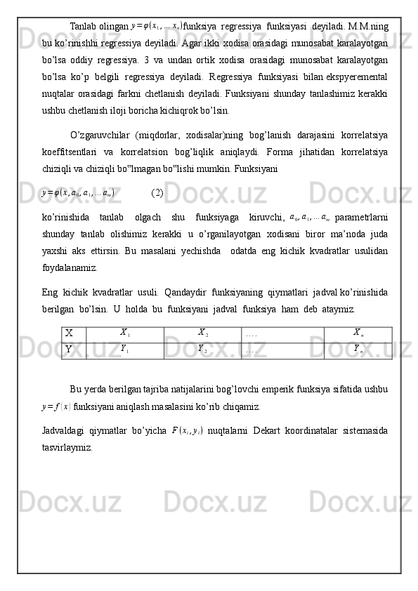            Tanlab olingan  y = φ ( x
1 , … x
n )
funksiya  regressiya  funksiyasi  deyiladi. M.M.ning
bu ko’rinishhi regressiya deyiladi. Agar ikki xodisa orasidagi munosabat  karalayotgan
bo’lsa   oddiy   regressiya.   3   va   undan   ortik   xodisa   orasidagi   munosabat   karalayotgan
bo’lsa  ko’p  belgili  regressiya  deyiladi.  Regressiya  funksiyasi  bilan ekspyeremental
nuqtalar   orasidagi   farkni   chetlanish   deyiladi.   Funksiyani   shunday   tanlashimiz   kerakki
ushbu chetlanish iloji boricha kichiqrok bo’lsin.    
                 O’zgaruvchilar   (miqdorlar,   xodisalar)ning   bog’lanish   darajasini   korrelatsiya
koeffitsentlari     va     korrelatsion     bog’liqlik     aniqlaydi.     Forma     jihatidan     korrelatsiya
chiziqli va chiziqli bo lmagan bo lishi mumkin. Funksiyani‟ ‟
y = φ ( x , a
0 , a
1 , … a
m )
               (2)
ko’rinishida     tanlab     olgach     shu     funksiyaga     kiruvchi,   a
0 , a
1 , … a
m   parametrlarni
shunday  tanlab  olishimiz  kerakki  u  o’rganilayotgan  xodisani  biror  ma’noda  juda
yaxshi   aks   ettirsin.   Bu   masalani   yechishda     odatda   eng   kichik   kvadratlar   usulidan
foydalanamiz. 
Eng  kichik  kvadratlar  usuli.  Qandaydir  funksiyaning  qiymatlari  jadval ko’rinishida
berilgan  bo’lsin.   U  holda  bu  funksiyani  jadval  funksiya  ham  deb  ataymiz.
X
X1	X2 ….	Xn
Y	
Y1	Y2 ….	Yn
           Bu yerda berilgan tajriba natijalarini bog’lovchi emperik funksiya sifatida ushbu
y = f	
( x	)
 funksiyani aniqlash masalasini ko’rib chiqamiz.
Jadvaldagi   qiymatlar   bo’yicha  	
F(xi,yi)   nuqtalarni   Dekart   koordinatalar   sistemasida
tasvirlaymiz.  