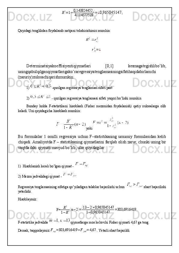 R 2
= 1 − 0,143824452 ;
4.114577528 = ¿
0,965045147 ;
Quyidagi tenglikdan foydalanib natijani tekshirishimiz mumkin:rxy2=¿
Determinatsiyakoeffisiyentiqiymatlari   [0;1]   kesmagategishlibo ’ lib ,
uningqabulqilganqiymatlarigako ’ raregressiyatenglamasiningsifatihaqidabirlamchi
( zaruriy ) xulosachiqarishmumkin :
1)   -qurilgan regressiya tenglamasi sifati past
2)   - qurilgan regressiya tenglamasi sifati yuqori bo’lishi mumkin
Bunday   holda   F-statistikani   hisoblash   (Fisher   mezonidan   foydalanish)   qatiy   xulosalarga   olib
keladi. Uni quyidagicha hisoblash mumkin:
yoki
Bu   formulalar   1   omilli   regressiya   uchun   F–statistikaning   umumiy   formulasidan   kelib
chiqadi. Amaliyotda F – statistikaning qiymatlarini farqlab olish zarur, chunki uning bir
vaqtda ikki qiymati mavjud bo’lib, ular quyidagilar:
1)  Hisoblanish kerak bo’lgan qiymat - 
2) Mezon jadvalidagi qiymat - 
Regressiya tenglamasining sifatiga qo’yiladigan talablar bajarilishi uchun    shart bajarilishi
yetarlidir.
Hisoblaymiz: 
 F=	
R2	
1−	R2(n−2)=	(13	−	2)∗0,965045147	
1−0,965045147	=303,6916419 .
F-statistika jadvalida  qiymatlarga mos keluvchi Fisher qiymati 4,67 ga teng.
Demak, taqqoslaymiz: F
taj = 303,6916419 > F
jad = 4,67.
. Yetarli shart bajarildi. 