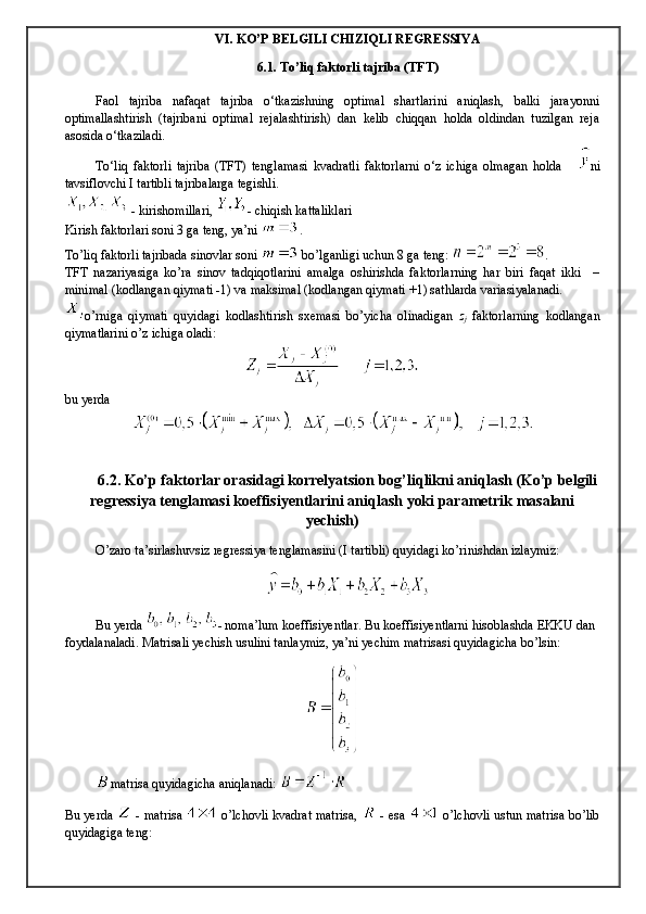 VI. KO’P BELGILI CHIZIQLI REGRESSIYA
6.1. To’liq faktorli tajriba (TFT)
Faol   tajriba   nafaqat   tajriba   o‘tkazishning   optimal   shartlarini   aniqlash,   balki   jarayonni
optimallashtirish   (tajribani   optimal   rеjalashtirish)   dan   kelib   chiqqan   holda   oldindan   tuzilgan   rеja
asosida o‘tkaziladi.
To‘liq   faktorli   tajriba   (TFT)   tеnglamasi   kvadratli   faktorlarni   o‘z   ichiga   olmagan   holda       ni
tavsiflovchi I tartibli tajribalarga tеgishli.
 - kirishomillari,  - chiqish kattaliklari
Kirish faktorlari soni 3 ga teng, ya’ni  .
To’liq faktorli tajribada sinovlar soni   bo’lganligi uchun 8 ga teng:  .
TFT   nаzаriyasigа   ko’rа   sinоv   tаdqiqоtlаrini   аmаlgа   оshirishdа   fаktоrlаrning   hаr   biri   fаqаt   ikki     –
minimаl (kоdlаngаn qiymаti -1) vа mаksimаl (kоdlаngаn qiymаti +1) sаthlаrdа vаriаsiyalаnаdi.
o’rnigа   qiymаti   quyidаgi   kоdlаshtirish   sxеmаsi   bo’yichа   оlinаdigаn   z
j   fаktоrlаrning   kоdlаngаn
qiymаtlаrini o’z ichigа оlаdi: 
bu yerda
6.2. Ko’p faktorlar orasidagi korrelyatsion bog’liqlikni aniqlash (Ko’p belgili
regressiya tenglamasi koeffisiyentlarini aniqlash yoki parametrik masalani
yechish)
O’zaro ta’sirlashuvsiz regressiya tenglamasini (I tartibli) quyidagi ko’rinishdan izlaymiz:
Bu yerda  - noma’lum koeffisiyentlar. Bu koeffisiyentlarni hisoblashda EKKU dan 
foydalanaladi. Matrisali yechish usulini tanlaymiz, ya’ni yechim matrisasi quyidagicha bo’lsin:
matrisa quyidagicha aniqlanadi: 
Bu yerda     - matrisa     o’lchovli kvadrat matrisa,     - esa     o’lchovli ustun matrisa bo’lib
quyidagiga teng: 