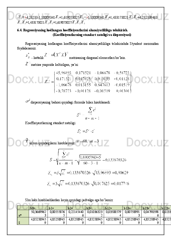 -Y2=¿ 4,23233-1,18009341	X1 +1,619073027	X2−¿ 1,18009341	X3 +1,433173021	X1X2 +4,232339463	
X1X3
+ 1,433173021	X2X3 + 1,619073027	X1X2X3
6.4. Regressiyaning kodlangan koeffisiyentlarini ahamiyatlilikga tekshirish.
(Koeffisiyentlarning standart xatoligi va dispersiyasi)
Regressiyaning   kodlangan   koeffisiyentlarini   ahamiyatlilikga   tekshirishda   Styudent   mezonidan
foydalanamiz.
 - kattalik  matrisaning dioganal elementlari bo’lsin.
matrisa yuqorida keltirilgan, ya’ni:
dispersiyaning bahosi quyidagi formula bilan hisoblanadi:
Koeffisiyentlarning standart xatoligi:
uchun quyidagilarni hisoblaymiz: 
Shu kabi hisoblashlardan keyin quyidagi jadvalga ega bo’lamiz:
b0= b1= b2= b3= b12= b13= b23= b123=
z* 50,3669962
3 0,00555876
5 0,22145440
6 0,01036323
2 0,03508579
4 0,00758991
3 0,04790598
6 0,02336608
S 4,85258945
9 4,85258945
9 4,85258945
9 4,85258945
9 4,85258945
9 4,85258945
9 4,85258945
9 4,85258945 