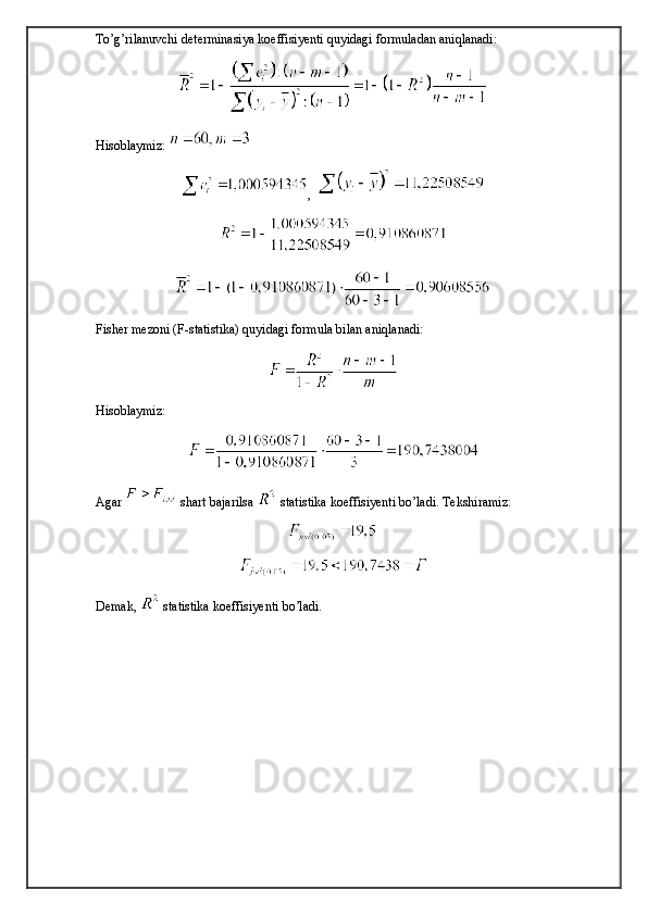 To’g’rilanuvchi determinasiya koeffisiyenti quyidagi formuladan aniqlanadi:
Hisoblaymiz: 
,  
Fisher mezoni (F-statistika) quyidagi formula bilan aniqlanadi:
Hisoblaymiz: 
Agar   shart bajarilsa   statistika koeffisiyenti bo’ladi. Tekshiramiz: 
Demak,   statistika koeffisiyenti bo’ladi.