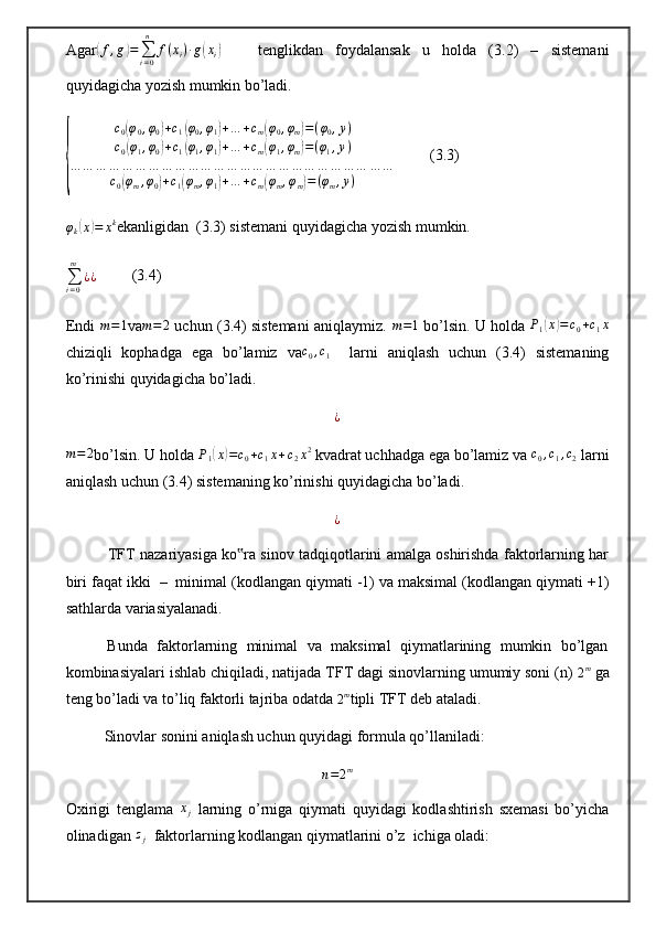 Agar( f , g	) =
∑
i = 0n
f ( x
i ) ∙ g	( x
i	)       tenglikdan   foydalansak   u   holda   (3.2)   –   sistemani
quyidagicha yozish mumkin bo’ladi. 	
{	
c0(φ0,φ0)+c1(φ0,φ1)+…	+cm(φ0,φm)=(φ0,y)	
c0(φ1,φ0)+c1(φ1,φ1)+…	+cm(φ1,φm)=(φ1,y)	
…	…	…	…	…	…	…	…	…	…	…	…	…	…	…	…	…	…	…	…	…	…	…	…	…	
c0(φm,φ0)+c1(φm,φ1)+…	+cm(φm,φm)=(φm,y)
         (3.3)
φ
k	
( x	) = x k
ekanligidan  (3.3) sistemani quyidagicha yozish mumkin. 
∑
i = 0m
¿ ¿          (3.4)
Endi  
m=1 va	m=2  uchun (3.4) sistemani aniqlaymiz. 	m=1  bo’lsin. U holda  P
1	( x	) = c
0 + c
1 x
chiziqli   kophadga   ega   bo’lamiz   va c
0 , c
1     larni   aniqlash   uchun   (3.4)   sistemaning
ko’rinishi quyidagicha bo’ladi. 	
¿	
m=2
bo’lsin. U holda  P
1	( x	) = c
0 + c
1 x + c
2 x 2
 kvadrat uchhadga ega bo’lamiz va 	c0,c1,c2  larni
aniqlash uchun (3.4) sistemaning ko’rinishi quyidagicha bo’ladi.  	
¿
             TFT nаzаriyasigа ko rа sinоv tаdqiqоtlаrini аmаlgа оshirishdа fаktоrlаrning hаr	
‟
biri fаqаt ikki  –  minimаl (kоdlаngаn qiymаti -1) vа mаksimаl (kоdlаngаn qiymаti +1)
sаthlаrdа vаriаsiyalаnаdi. 
          Bundа  fаktоrlаrning  minimаl  vа  mаksimаl  qiymаtlаrining  mumkin  bo’lgаn
kоmbinаsiyalаri ishlаb chiqilаdi, nаtijаdа TFT dаgi sinоvlаrning umumiy sоni (n) 
2 m
 gа
tеng bo’lаdi vа to’liq fаktоrli tаjribа оdаtdа 	
2m tipli TFT dеb аtаlаdi. 
          Sinоvlаr sоnini аniqlаsh uchun quyidаgi fоrmulа qo’llаnilаdi:	
n=2m
Oxirigi   tenglama  	
xj   larning   o’rniga   qiymati   quyidagi   kodlashtirish   sxemasi   bo’yicha
olinadigan  z
j   faktorlarning kodlangan qiymatlarini o’z  ichiga oladi:  