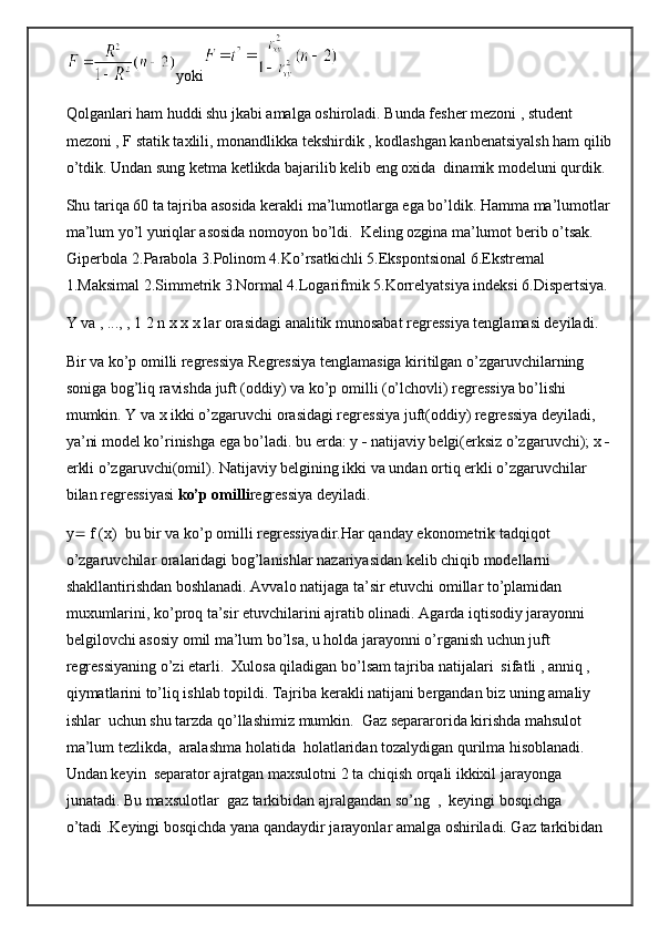 yoki
Qolganlari ham huddi shu jkabi amalga oshiroladi. Bunda fesher mezoni , student 
mezoni , F statik taxlili, monandlikka tekshirdik , kodlashgan kanbenatsiyalsh ham qilib
o’tdik. Undan sung ketma ketlikda bajarilib kelib eng oxida  dinamik modeluni qurdik.
Shu tariqa 60 ta tajriba asosida kerakli ma’lumotlarga ega bo’ldik. Hamma ma’lumotlar
ma’lum yo’l yuriqlar asosida nomoyon bo’ldi.  Keling ozgina ma’lumot berib o’tsak.  
Giperbola 2.Parabola 3.Polinom 4.Ko’rsatkichli 5.Ekspontsional 6.Ekstremal 
1.Maksimal 2.Simmetrik 3.Normal 4.Logarifmik 5.Korrelyatsiya indeksi 6.Dispertsiya. 
Y va , ..., , 1 2 n x x x lar orasidagi analitik munosabat regressiya tenglamasi deyiladi .
Bir va ko’p omilli regressiya Regressiya tenglamasiga kiritilgan o’zgaruvchilarning 
soniga bog’liq ravishda juft (oddiy) va ko’p omilli (o’lchovli) regressiya bo’lishi 
mumkin. Y va x ikki o’zgaruvchi orasidagi regressiya juft(oddiy) regressiya deyiladi, 
ya’ni model ko’rinishga ega bo’ladi. bu erda: y    natijaviy belgi(erksiz o’zgaruvchi); x  
erkli o’zgaruvchi(omil). Natijaviy belgining ikki va undan ortiq erkli o’zgaruvchilar 
bilan regressiyasi  ko’p omilli regressiya deyiladi .
y   f (x)  bu bir va ko’p omilli regressiyadir. Har qanday ekonometrik tadqiqot 
o’zgaruvchilar oralaridagi bog’lanishlar nazariyasidan kelib chiqib modellarni 
shakllantirishdan boshlanadi. Avvalo natijaga ta’sir etuvchi omillar to’plamidan 
muxumlarini, ko’proq ta’sir etuvchilarini ajratib olinadi. Agarda iqtisodiy jarayonni 
belgilovchi asosiy omil ma’lum bo’lsa, u holda jarayonni o’rganish uchun juft 
regressiyaning o’zi etarli.  Xulosa qiladigan bo’lsam tajriba natijalari  sifatli , anniq , 
qiymatlarini to’liq ishlab topildi. Tajriba kerakli natijani bergandan biz uning amaliy 
ishlar  uchun shu tarzda qo’llashimiz mumkin.  Gaz separarorida kirishda mahsulot 
ma’lum tezlikda,  aralashma holatida  holatlaridan tozalydigan qurilma hisoblanadi. 
Undan keyin  separator ajratgan maxsulotni 2 ta chiqish orqali ikkixil jarayonga 
junatadi. Bu maxsulotlar  gaz tarkibidan ajralgandan so’ng  ,  keyingi bosqichga 
o’tadi .Keyingi bosqichda yana qandaydir jarayonlar amalga oshiriladi. Gaz tarkibidan  
