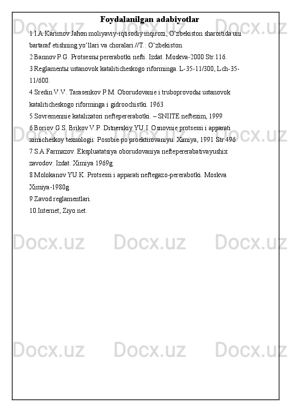 Foydalanilgan adabiyotlar
1 I.A.Karimov Jahon moliyaviy-iqtisodiy inqirozi, O‘zbekiston sharoitida uni
bartaraf etishning yo‘llari va choralari.//T.: O‘zbekiston.
2 Bannov P.G. Protsess ы  pererabotki nefti. Izdat. Moskva-2000 Str.116.
3 Reglament ы  ustanovok kataliticheskogo riforminga. L-35-11/300, Lch-35-
11/600.
4 Sredin V.V. Tarasenkov P.M. Oborudovanie i truboprovod ы  ustanovok
kataliticheskogo riforminga i gidroochistki. 1963
5 Sovremennie katalizatori neftepererabotki. – SNIITE neftexim, 1999
6 Boriov G.S. Brikov V.P. Ditnerskiy YU.I. Osnovnie protsessi i apparati
ximicheskoy texnologii: Posobie po proektirovaniyu. Ximiya, 1991 Str.496
7 S.A.Farmazov. Ekspluatatsiya oborudovaniya neftepererabativayushix
zavodov. Izdat. Ximiya 1969g.
8 Molokanov YU.K. Protsessi i apparati neftegazo-pererabotki. Moskva
Ximiya-1980g.
9 Zavod reglamentlari.
10.Internet; Ziyo.net.