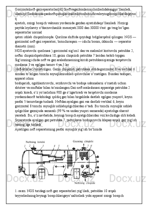 Gorizontalneft - gazseparatorlariNGSneftvagazkonlarinijihozlashdakengqo ‘ llaniladi , 
ularniqo ‘ llashdanmaqsadneftquduqlarimahsulotinibirinchivakeyingibosqichlardaqayno
q
ajratish, oxirgi bosqich vakuum yordamida gazdan ajratishdaqo‘llaniladi. Hozirgi 
paytda loyihaviy o‘tkazuvchanlik xususiyati2000 dan 30000 t/sut. ga teng bo‘lgan 
separatorlar normal
qatori ishlab chiqazilmoqda. Qurilma shifrida quyidagi belgilarqabul qilingan: NGS — 
gorizontal neft-gaz separatori; birinchiraqam — ishchi bosim, ikkinchi — separator 
diametri (mm).
NGS ajratuvchi qurilmasi ) gorizontal sig‘im1 dan va mahsulot kirituvchi patrubka 2, 
neftni chiqazishpatrubkasi 10, gazni chiqazish patrubka 7 laridan tarkib topgan. 
Sig‘imning ichida neft va gaz aralashmasining kirish patrubkasiqismiga tarqatuvchi 
moslama 3 va egilgan tarnov 4 va 5 lar
(deflektorlar) biriktirilgan. Gazni chiqazish patrubkasi oldidagorizontal 8 va vertikal 6 
simdan to‘kilgan tomchi suyuqlikniushlab qoluvchilar o‘rnatilgan. Bundan tashqari, 
apparat ishini
boshqarish, ogohlantiruvchi, sezdiruvchi va boshqa uskunalarni o‘rnatish uchun 
shtutser va muftalar bilan ta’minlangan.Gaz-neft aralashmasi apparatga patrubka 2 
orqali kiradi, o‘z yo‘nalishini 900 ga o‘zgartiradi va tarqatuvchi moslama 
yordamidaneft tarkibidagi qoldiq gaz bilan birgalikda dastlab egilgan yuqori4, keyin 
pastki 5 tarnovlarga tushadi. Neftdan ajralgan gaz esa dastlab vertikal 6, keyin 
gorizontal 8 tomchi suyuqlik ushlabqolgichlardan o‘tadi. Bu tomchi suyuqlik ushlab 
qolgichlar gaznijuda samarali (99 % va undan yuqori samarada) ajratishga sharoit
yaratadi. Bu, o‘z navbatida, keyingi bosqich ajratgichlaridan voz kechishga olib keladi. 
Separatorda ajralgan gaz patrubka 7, zadvijkava boshqaruvchi klapan orqali gaz yig‘ish
tarmog‘iga tushadi.
Ajratilgan neft separatorning pastki suyuqlik yig‘ish bo‘limida
1.-rasm. NGS turidagi neft-gaz separatorlari.yig‘iladi, patrubka 10 orqali 
tayyorlashning keyingi bosqichlarigayo‘naltiriladi yoki apparat oxirgi bosqich  