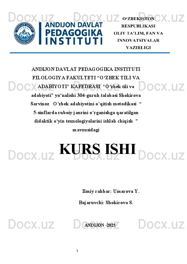 1ANDIJON DAVLAT PEDAGOGIKA INSTITUTI
FILOLOGIYA FAKULTETI “O ZBEK TILI VAʻ
ADABIYOTI” KAFEDRASI  “O zbek tili va	
ʻ
adabiyoti” yo nalishi 304-guruh talabasi Shokirova	
ʻ
Sarvinoz   O’zbek adabiyotini o’qitish metodikasi  “
5-sinflarda ruboiy janrini o‘rganishga qaratilgan
didaktik o‘yin texnologiyalarini ishlab chiqish  ”
mavzusidagi
KURS ISHI 
 
                 Ilmiy rahbar : Umarova Y. 
Bajaruvchi: Shokirova S.
ANDIJON -2025  