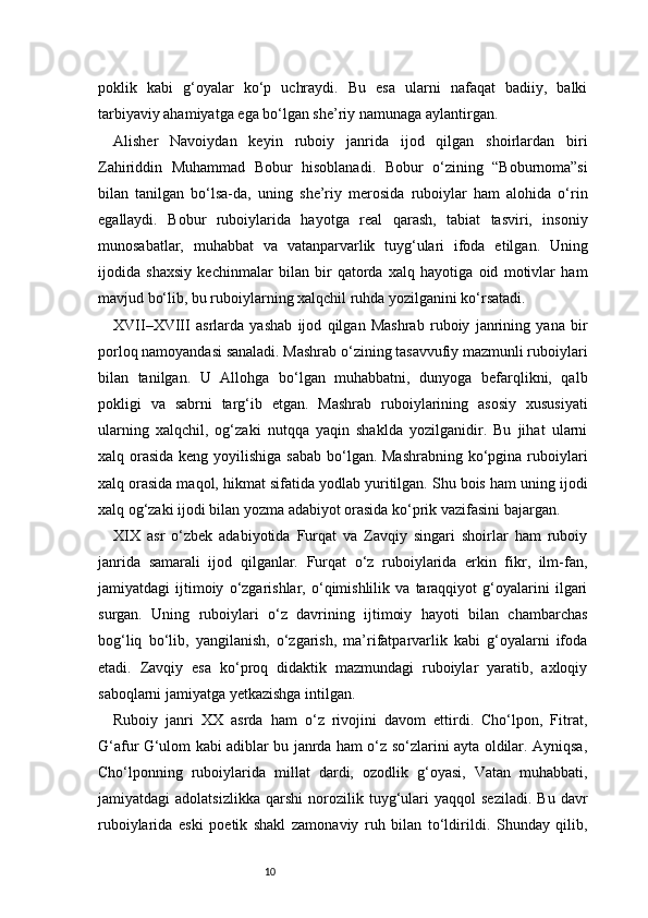 10poklik   kabi   g‘oyalar   ko‘p   uchraydi.   Bu   esa   ularni   nafaqat   badiiy,   balki
tarbiyaviy ahamiyatga ega bo‘lgan she’riy namunaga aylantirgan.
Alisher   Navoiydan   keyin   ruboiy   janrida   ijod   qilgan   shoirlardan   biri
Zahiriddin   Muhammad   Bobur   hisoblanadi.   Bobur   o‘zining   “Boburnoma”si
bilan   tanilgan   bo‘lsa-da,   uning   she’riy   merosida   ruboiylar   ham   alohida   o‘rin
egallaydi.   Bobur   ruboiylarida   hayotga   real   qarash,   tabiat   tasviri,   insoniy
munosabatlar,   muhabbat   va   vatanparvarlik   tuyg‘ulari   ifoda   etilgan.   Uning
ijodida   shaxsiy   kechinmalar   bilan   bir   qatorda   xalq   hayotiga   oid   motivlar   ham
mavjud bo‘lib, bu ruboiylarning xalqchil ruhda yozilganini ko‘rsatadi.
XVII–XVIII   asrlarda   yashab   ijod   qilgan   Mashrab   ruboiy   janrining   yana   bir
porloq namoyandasi sanaladi. Mashrab o‘zining tasavvufiy mazmunli ruboiylari
bilan   tanilgan.   U   Allohga   bo‘lgan   muhabbatni,   dunyoga   befarqlikni,   qalb
pokligi   va   sabrni   targ‘ib   etgan.   Mashrab   ruboiylarining   asosiy   xususiyati
ularning   xalqchil,   og‘zaki   nutqqa   yaqin   shaklda   yozilganidir.   Bu   jihat   ularni
xalq orasida keng yoyilishiga sabab bo‘lgan. Mashrabning  ko‘pgina ruboiylari
xalq orasida maqol, hikmat sifatida yodlab yuritilgan. Shu bois ham uning ijodi
xalq og‘zaki ijodi bilan yozma adabiyot orasida ko‘prik vazifasini bajargan.
XIX   asr   o‘zbek   adabiyotida   Furqat   va   Zavqiy   singari   shoirlar   ham   ruboiy
janrida   samarali   ijod   qilganlar.   Furqat   o‘z   ruboiylarida   erkin   fikr,   ilm-fan,
jamiyatdagi   ijtimoiy   o‘zgarishlar,   o‘qimishlilik   va   taraqqiyot   g‘oyalarini   ilgari
surgan.   Uning   ruboiylari   o‘z   davrining   ijtimoiy   hayoti   bilan   chambarchas
bog‘liq   bo‘lib,   yangilanish,   o‘zgarish,   ma’rifatparvarlik   kabi   g‘oyalarni   ifoda
etadi.   Zavqiy   esa   ko‘proq   didaktik   mazmundagi   ruboiylar   yaratib,   axloqiy
saboqlarni jamiyatga yetkazishga intilgan.
Ruboiy   janri   XX   asrda   ham   o‘z   rivojini   davom   ettirdi.   Cho‘lpon,   Fitrat,
G‘afur G‘ulom kabi adiblar bu janrda ham o‘z so‘zlarini ayta oldilar. Ayniqsa,
Cho‘lponning   ruboiylarida   millat   dardi,   ozodlik   g‘oyasi,   Vatan   muhabbati,
jamiyatdagi   adolatsizlikka   qarshi   norozilik  tuyg‘ulari   yaqqol   seziladi.   Bu   davr
ruboiylarida   eski   poetik   shakl   zamonaviy   ruh   bilan   to‘ldirildi.   Shunday   qilib,