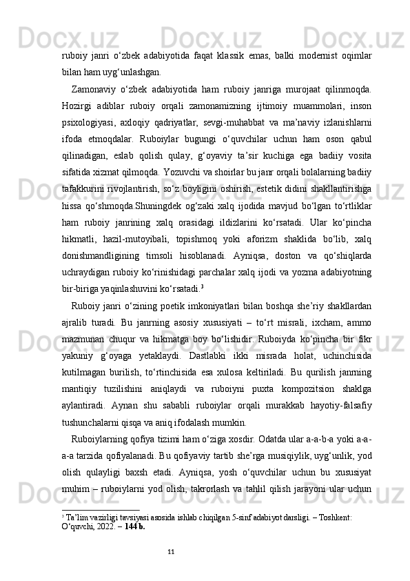 11ruboiy   janri   o‘zbek   adabiyotida   faqat   klassik   emas,   balki   modernist   oqimlar
bilan ham uyg‘unlashgan.
Zamonaviy   o‘zbek   adabiyotida   ham   ruboiy   janriga   murojaat   qilinmoqda.
Hozirgi   adiblar   ruboiy   orqali   zamonamizning   ijtimoiy   muammolari,   inson
psixologiyasi,   axloqiy   qadriyatlar,   sevgi-muhabbat   va   ma’naviy   izlanishlarni
ifoda   etmoqdalar.   Ruboiylar   bugungi   o‘quvchilar   uchun   ham   oson   qabul
qilinadigan,   eslab   qolish   qulay,   g‘oyaviy   ta’sir   kuchiga   ega   badiiy   vosita
sifatida xizmat qilmoqda. Yozuvchi va shoirlar bu janr orqali bolalarning badiiy
tafakkurini rivojlantirish, so‘z boyligini oshirish, estetik didini shakllantirishga
hissa   qo‘shmoqda.Shuningdek   og‘zaki   xalq   ijodida   mavjud   bo‘lgan   to‘rtliklar
ham   ruboiy   janrining   xalq   orasidagi   ildizlarini   ko‘rsatadi.   Ular   ko‘pincha
hikmatli,   hazil-mutoyibali,   topishmoq   yoki   aforizm   shaklida   bo‘lib,   xalq
donishmandligining   timsoli   hisoblanadi.   Ayniqsa,   doston   va   qo‘shiqlarda
uchraydigan  ruboiy  ko‘rinishidagi   parchalar   xalq  ijodi  va   yozma  adabiyotning
bir-biriga yaqinlashuvini ko‘rsatadi. 3
Ruboiy   janri   o‘zining   poetik   imkoniyatlari   bilan   boshqa   she’riy   shakllardan
ajralib   turadi.   Bu   janrning   asosiy   xususiyati   –   to‘rt   misrali,   ixcham,   ammo
mazmunan   chuqur   va   hikmatga   boy   bo‘lishidir.   Ruboiyda   ko‘pincha   bir   fikr
yakuniy   g‘oyaga   yetaklaydi.   Dastlabki   ikki   misrada   holat,   uchinchisida
kutilmagan   burilish,   to‘rtinchisida   esa   xulosa   keltiriladi.   Bu   qurilish   janrning
mantiqiy   tuzilishini   aniqlaydi   va   ruboiyni   puxta   kompozitsion   shaklga
aylantiradi.   Aynan   shu   sababli   ruboiylar   orqali   murakkab   hayotiy-falsafiy
tushunchalarni qisqa va aniq ifodalash mumkin.
Ruboiylarning qofiya tizimi ham o‘ziga xosdir. Odatda ular a-a-b-a yoki a-a-
a-a tarzida qofiyalanadi. Bu qofiyaviy tartib she’rga musiqiylik, uyg‘unlik, yod
olish   qulayligi   baxsh   etadi.   Ayniqsa,   yosh   o‘quvchilar   uchun   bu   xususiyat
muhim   –   ruboiylarni   yod   olish,   takrorlash   va   tahlil   qilish   jarayoni   ular   uchun
3
  Ta’lim vazirligi tavsiyasi asosida ishlab chiqilgan 5-sinf adabiyot darsligi. – Toshkent: 
O‘quvchi, 2022. –  144 b.