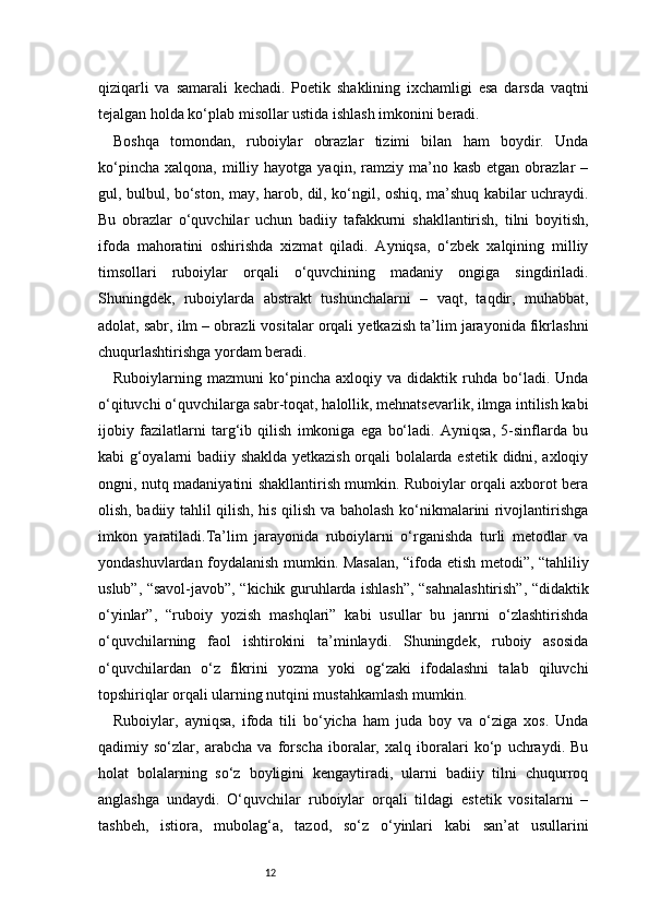12qiziqarli   va   samarali   kechadi.   Poetik   shaklining   ixchamligi   esa   darsda   vaqtni
tejalgan holda ko‘plab misollar ustida ishlash imkonini beradi.
Boshqa   tomondan,   ruboiylar   obrazlar   tizimi   bilan   ham   boydir.   Unda
ko‘pincha   xalqona,  milliy  hayotga   yaqin,  ramziy   ma’no  kasb   etgan  obrazlar   –
gul, bulbul, bo‘ston, may, harob, dil, ko‘ngil, oshiq, ma’shuq kabilar uchraydi.
Bu   obrazlar   o‘quvchilar   uchun   badiiy   tafakkurni   shakllantirish,   tilni   boyitish,
ifoda   mahoratini   oshirishda   xizmat   qiladi.   Ayniqsa,   o‘zbek   xalqining   milliy
timsollari   ruboiylar   orqali   o‘quvchining   madaniy   ongiga   singdiriladi.
Shuningdek,   ruboiylarda   abstrakt   tushunchalarni   –   vaqt,   taqdir,   muhabbat,
adolat, sabr, ilm – obrazli vositalar orqali yetkazish ta’lim jarayonida fikrlashni
chuqurlashtirishga yordam beradi.
Ruboiylarning  mazmuni   ko‘pincha   axloqiy   va  didaktik   ruhda   bo‘ladi.   Unda
o‘qituvchi o‘quvchilarga sabr-toqat, halollik, mehnatsevarlik, ilmga intilish kabi
ijobiy   fazilatlarni   targ‘ib   qilish   imkoniga   ega   bo‘ladi.   Ayniqsa,   5-sinflarda   bu
kabi g‘oyalarni badiiy shaklda yetkazish orqali bolalarda estetik didni, axloqiy
ongni, nutq madaniyatini shakllantirish mumkin. Ruboiylar orqali axborot bera
olish, badiiy tahlil qilish, his qilish va baholash ko‘nikmalarini rivojlantirishga
imkon   yaratiladi.Ta’lim   jarayonida   ruboiylarni   o‘rganishda   turli   metodlar   va
yondashuvlardan foydalanish mumkin. Masalan, “ifoda etish metodi”, “tahliliy
uslub”, “savol-javob”, “kichik guruhlarda ishlash”, “sahnalashtirish”, “didaktik
o‘yinlar”,   “ruboiy   yozish   mashqlari”   kabi   usullar   bu   janrni   o‘zlashtirishda
o‘quvchilarning   faol   ishtirokini   ta’minlaydi.   Shuningdek,   ruboiy   asosida
o‘quvchilardan   o‘z   fikrini   yozma   yoki   og‘zaki   ifodalashni   talab   qiluvchi
topshiriqlar orqali ularning nutqini mustahkamlash mumkin.
Ruboiylar,   ayniqsa,   ifoda   tili   bo‘yicha   ham   juda   boy   va   o‘ziga   xos.   Unda
qadimiy   so‘zlar,   arabcha   va   forscha   iboralar,   xalq   iboralari   ko‘p   uchraydi.   Bu
holat   bolalarning   so‘z   boyligini   kengaytiradi,   ularni   badiiy   tilni   chuqurroq
anglashga   undaydi.   O‘quvchilar   ruboiylar   orqali   tildagi   estetik   vositalarni   –
tashbeh,   istiora,   mubolag‘a,   tazod,   so‘z   o‘yinlari   kabi   san’at   usullarini