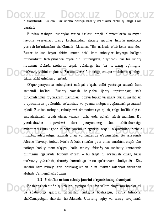 13o‘zlashtiradi.   Bu   esa   ular   uchun   boshqa   badiiy   matnlarni   tahlil   qilishga   asos
yaratadi.
Bundan   tashqari,   ruboiylar   ustida   ishlash   orqali   o‘quvchilarda   muayyan
hayotiy   vaziyatlar,   hissiy   kechinmalar,   shaxsiy   qarorlar   haqida   mulohaza
yuritish   ko‘nikmalari   shakllanadi.   Masalan,   “Bir   nafasda   o‘tib   ketar   umr   deb,
Bezor   bo‘lma   hayot   shirin   kamar   deb”   kabi   ruboiylar   hayotga   bo‘lgan
munosabatni   tarbiyalashda   foydalidir.   Shuningdek,   o‘qituvchi   har   bir   ruboiy
misrasini   alohida   izohlash   orqali   bolalarga   har   bir   so‘zning   og‘irligini,
ma’naviy yukini anglatadi. Bu esa ularni fikrlashga, chuqur mulohaza qilishga,
fikrni tahlil qilishga o‘rgatadi.
O‘quv   jarayonida   ruboiylarni   nafaqat   o‘qish,   balki   yozishga   undash   ham
samarali   bo‘ladi.   Ruboiy   yozish   bo‘yicha   ijodiy   topshiriqlar,   so‘z
birikmalaridan foydalanish mashqlari, qofiya topish va misra qurish mashqlari
o‘quvchilarda   ijodkorlik,   so‘zlashuv   va   yozma   nutqni   rivojlantirishga   xizmat
qiladi.   Bundan   tashqari,   ruboiylarni   dramatizatsiya   qilish,   rolga   bo‘lib   o‘qish,
sahnalashtirish   orqali   ularni   yanada   jonli,   esda   qolarli   qilish   mumkin.   Bu
yondashuvlar   o‘quvchini   dars   jarayonining   faol   ishtirokchisiga
aylantiradi.Shuningdek   ruboiy   janrini   o‘rganish   orqali   o‘quvchilar   o‘zbek
mumtoz   adabiyotiga   qiziqish   bilan   yondashishni   o‘rganadilar.   Bu   jarayonda
Alisher   Navoiy,   Bobur,   Mashrab   kabi   shoirlar   ijodi   bilan   tanishish   orqali   ular
nafaqat   badiiy   matn   o‘qiydi,   balki   tarixiy,   falsafiy   va   madaniy   kontekstda
bilimlarni   egallaydi.   Ruboiy   o‘qish   –   bu   faqat   til   o‘rganish   emas,   balki
ma’naviy   yuksalish,   shaxsiy   kamolotga   hissa   qo‘shuvchi   faoliyatdir.   Shu
sababli   ham   ruboiy   janri   boshlang‘ich   va   o‘rta   maktab   adabiyot   darslarida
alohida o‘rin egallashi lozim.
1.2   5-sinflar uchun ruboiy janrini o‘rganishning ahamiyati
Boshlang‘ich sinf o‘quvchilari, ayniqsa 5-sinfda ta’lim olayotgan bolalar, til
va   adabiyotga   qiziqish   bildirishni   endigina   boshlagan,   estetik   tafakkuri
shakllanayotgan   shaxslar   hisoblanadi.   Ularning   aqliy   va   hissiy   rivojlanish 