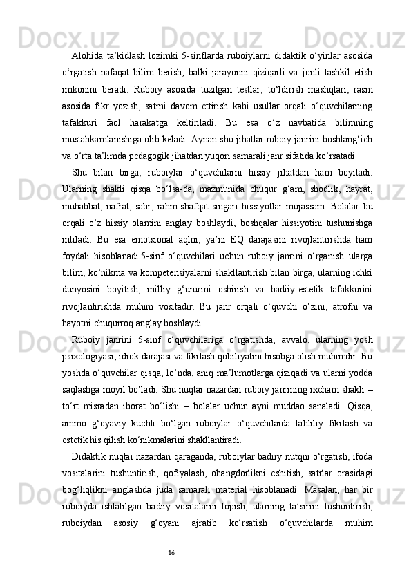 16Alohida   ta’kidlash   lozimki   5-sinflarda   ruboiylarni   didaktik   o‘yinlar   asosida
o‘rgatish   nafaqat   bilim   berish,   balki   jarayonni   qiziqarli   va   jonli   tashkil   etish
imkonini   beradi.   Ruboiy   asosida   tuzilgan   testlar,   to‘ldirish   mashqlari,   rasm
asosida   fikr   yozish,   satrni   davom   ettirish   kabi   usullar   orqali   o‘quvchilarning
tafakkuri   faol   harakatga   keltiriladi.   Bu   esa   o‘z   navbatida   bilimning
mustahkamlanishiga olib keladi. Aynan shu jihatlar ruboiy janrini boshlang‘ich
va o‘rta ta’limda pedagogik jihatdan yuqori samarali janr sifatida ko‘rsatadi.
Shu   bilan   birga,   ruboiylar   o‘quvchilarni   hissiy   jihatdan   ham   boyitadi.
Ularning   shakli   qisqa   bo‘lsa-da,   mazmunida   chuqur   g‘am,   shodlik,   hayrat,
muhabbat,   nafrat,   sabr,   rahm-shafqat   singari   hissiyotlar   mujassam.   Bolalar   bu
orqali   o‘z   hissiy   olamini   anglay   boshlaydi,   boshqalar   hissiyotini   tushunishga
intiladi.   Bu   esa   emotsional   aqlni,   ya’ni   EQ   darajasini   rivojlantirishda   ham
foydali   hisoblanadi.5-sinf   o‘quvchilari   uchun   ruboiy   janrini   o‘rganish   ularga
bilim, ko‘nikma va kompetensiyalarni shakllantirish bilan birga, ularning ichki
dunyosini   boyitish,   milliy   g‘ururini   oshirish   va   badiiy-estetik   tafakkurini
rivojlantirishda   muhim   vositadir.   Bu   janr   orqali   o‘quvchi   o‘zini,   atrofni   va
hayotni chuqurroq anglay boshlaydi.
Ruboiy   janrini   5-sinf   o‘quvchilariga   o‘rgatishda,   avvalo,   ularning   yosh
psixologiyasi, idrok darajasi va fikrlash qobiliyatini hisobga olish muhimdir. Bu
yoshda o‘quvchilar qisqa, lo‘nda, aniq ma’lumotlarga qiziqadi va ularni yodda
saqlashga moyil bo‘ladi. Shu nuqtai nazardan ruboiy janrining ixcham shakli –
to‘rt   misradan   iborat   bo‘lishi   –   bolalar   uchun   ayni   muddao   sanaladi.   Qisqa,
ammo   g‘oyaviy   kuchli   bo‘lgan   ruboiylar   o‘quvchilarda   tahliliy   fikrlash   va
estetik his qilish ko‘nikmalarini shakllantiradi.
Didaktik nuqtai nazardan qaraganda, ruboiylar badiiy nutqni o‘rgatish, ifoda
vositalarini   tushuntirish,   qofiyalash,   ohangdorlikni   eshitish,   satrlar   orasidagi
bog‘liqlikni   anglashda   juda   samarali   material   hisoblanadi.   Masalan,   har   bir
ruboiyda   ishlatilgan   badiiy   vositalarni   topish,   ularning   ta’sirini   tushuntirish,
ruboiydan   asosiy   g‘oyani   ajratib   ko‘rsatish   o‘quvchilarda   muhim