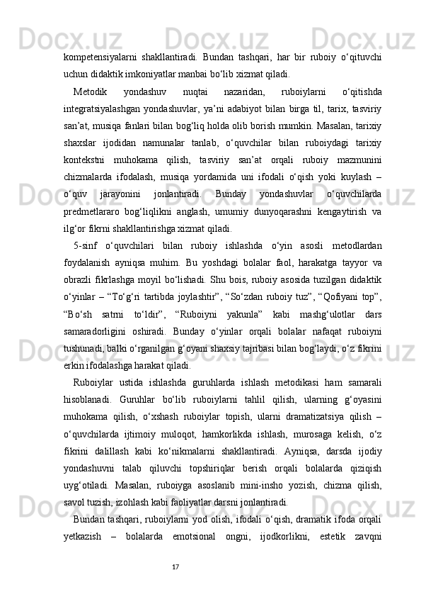 17kompetensiyalarni   shakllantiradi.   Bundan   tashqari,   har   bir   ruboiy   o‘qituvchi
uchun didaktik imkoniyatlar manbai bo‘lib xizmat qiladi.
Metodik   yondashuv   nuqtai   nazaridan,   ruboiylarni   o‘qitishda
integratsiyalashgan   yondashuvlar,   ya’ni   adabiyot   bilan   birga   til,   tarix,   tasviriy
san’at, musiqa fanlari bilan bog‘liq holda olib borish mumkin. Masalan, tarixiy
shaxslar   ijodidan   namunalar   tanlab,   o‘quvchilar   bilan   ruboiydagi   tarixiy
kontekstni   muhokama   qilish,   tasviriy   san’at   orqali   ruboiy   mazmunini
chizmalarda   ifodalash,   musiqa   yordamida   uni   ifodali   o‘qish   yoki   kuylash   –
o‘quv   jarayonini   jonlantiradi.   Bunday   yondashuvlar   o‘quvchilarda
predmetlararo   bog‘liqlikni   anglash,   umumiy   dunyoqarashni   kengaytirish   va
ilg‘or fikrni shakllantirishga xizmat qiladi.
5-sinf   o‘quvchilari   bilan   ruboiy   ishlashda   o‘yin   asosli   metodlardan
foydalanish   ayniqsa   muhim.   Bu   yoshdagi   bolalar   faol,   harakatga   tayyor   va
obrazli   fikrlashga   moyil   bo‘lishadi.   Shu  bois,   ruboiy  asosida   tuzilgan   didaktik
o‘yinlar   –   “To‘g‘ri   tartibda   joylashtir”,   “So‘zdan   ruboiy   tuz”,   “Qofiyani   top”,
“Bo‘sh   satrni   to‘ldir”,   “Ruboiyni   yakunla”   kabi   mashg‘ulotlar   dars
samaradorligini   oshiradi.   Bunday   o‘yinlar   orqali   bolalar   nafaqat   ruboiyni
tushunadi, balki o‘rganilgan g‘oyani shaxsiy tajribasi bilan bog‘laydi, o‘z fikrini
erkin ifodalashga harakat qiladi.
Ruboiylar   ustida   ishlashda   guruhlarda   ishlash   metodikasi   ham   samarali
hisoblanadi.   Guruhlar   bo‘lib   ruboiylarni   tahlil   qilish,   ularning   g‘oyasini
muhokama   qilish,   o‘xshash   ruboiylar   topish,   ularni   dramatizatsiya   qilish   –
o‘quvchilarda   ijtimoiy   muloqot,   hamkorlikda   ishlash,   murosaga   kelish,   o‘z
fikrini   dalillash   kabi   ko‘nikmalarni   shakllantiradi.   Ayniqsa,   darsda   ijodiy
yondashuvni   talab   qiluvchi   topshiriqlar   berish   orqali   bolalarda   qiziqish
uyg‘otiladi.   Masalan,   ruboiyga   asoslanib   mini-insho   yozish,   chizma   qilish,
savol tuzish, izohlash kabi faoliyatlar darsni jonlantiradi.
Bundan tashqari,  ruboiylarni  yod olish, ifodali  o‘qish,  dramatik ifoda orqali
yetkazish   –   bolalarda   emotsional   ongni,   ijodkorlikni,   estetik   zavqni 