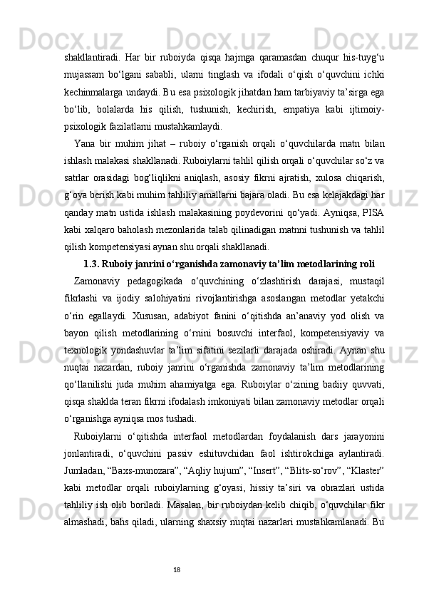 18shakllantiradi.   Har   bir   ruboiyda   qisqa   hajmga   qaramasdan   chuqur   his-tuyg‘u
mujassam   bo‘lgani   sababli,   ularni   tinglash   va   ifodali   o‘qish   o‘quvchini   ichki
kechinmalarga undaydi. Bu esa psixologik jihatdan ham tarbiyaviy ta’sirga ega
bo‘lib,   bolalarda   his   qilish,   tushunish,   kechirish,   empatiya   kabi   ijtimoiy-
psixologik fazilatlarni mustahkamlaydi.
Yana   bir   muhim   jihat   –   ruboiy   o‘rganish   orqali   o‘quvchilarda   matn   bilan
ishlash malakasi shakllanadi. Ruboiylarni tahlil qilish orqali o‘quvchilar so‘z va
satrlar   orasidagi   bog‘liqlikni   aniqlash,   asosiy   fikrni   ajratish,   xulosa   chiqarish,
g‘oya berish kabi muhim tahliliy amallarni bajara oladi. Bu esa kelajakdagi har
qanday  matn  ustida   ishlash   malakasining  poydevorini   qo‘yadi.   Ayniqsa,  PISA
kabi xalqaro baholash mezonlarida talab qilinadigan matnni tushunish va tahlil
qilish kompetensiyasi aynan shu orqali shakllanadi.
1.3. Ruboiy janrini o‘rganishda zamonaviy ta’lim metodlarining roli
Zamonaviy   pedagogikada   o‘quvchining   o‘zlashtirish   darajasi,   mustaqil
fikrlashi   va   ijodiy   salohiyatini   rivojlantirishga   asoslangan   metodlar   yetakchi
o‘rin   egallaydi.   Xususan,   adabiyot   fanini   o‘qitishda   an’anaviy   yod   olish   va
bayon   qilish   metodlarining   o‘rnini   bosuvchi   interfaol,   kompetensiyaviy   va
texnologik   yondashuvlar   ta’lim   sifatini   sezilarli   darajada   oshiradi.   Aynan   shu
nuqtai   nazardan,   ruboiy   janrini   o‘rganishda   zamonaviy   ta’lim   metodlarining
qo‘llanilishi   juda   muhim   ahamiyatga   ega.   Ruboiylar   o‘zining   badiiy   quvvati,
qisqa shaklda teran fikrni ifodalash imkoniyati bilan zamonaviy metodlar orqali
o‘rganishga ayniqsa mos tushadi.
Ruboiylarni   o‘qitishda   interfaol   metodlardan   foydalanish   dars   jarayonini
jonlantiradi,   o‘quvchini   passiv   eshituvchidan   faol   ishtirokchiga   aylantiradi.
Jumladan, “Baxs-munozara”, “Aqliy hujum”, “Insert”, “Blits-so‘rov”, “Klaster”
kabi   metodlar   orqali   ruboiylarning   g‘oyasi,   hissiy   ta’siri   va   obrazlari   ustida
tahliliy  ish   olib  boriladi.  Masalan,   bir   ruboiydan  kelib   chiqib,  o‘quvchilar   fikr
almashadi, bahs qiladi, ularning shaxsiy nuqtai nazarlari mustahkamlanadi. Bu 