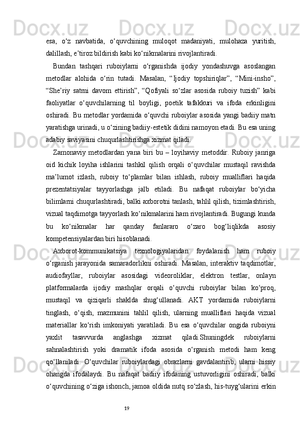 19esa,   o‘z   navbatida,   o‘quvchining   muloqot   madaniyati,   mulohaza   yuritish,
dalillash, e’tiroz bildirish kabi ko‘nikmalarini rivojlantiradi.
Bundan   tashqari   ruboiylarni   o‘rganishda   ijodiy   yondashuvga   asoslangan
metodlar   alohida   o‘rin   tutadi.   Masalan,   “Ijodiy   topshiriqlar”,   “Mini-insho”,
“She’riy   satrni   davom   ettirish”,   “Qofiyali   so‘zlar   asosida   ruboiy   tuzish”   kabi
faoliyatlar   o‘quvchilarning   til   boyligi,   poetik   tafakkuri   va   ifoda   erkinligini
oshiradi. Bu metodlar yordamida o‘quvchi ruboiylar asosida yangi badiiy matn
yaratishga urinadi, u o‘zining badiiy-estetik didini namoyon etadi. Bu esa uning
adabiy saviyasini chuqurlashtirishga xizmat qiladi.
Zamonaviy   metodlardan   yana   biri   bu   –   loyihaviy   metoddir.   Ruboiy   janriga
oid   kichik   loyiha   ishlarini   tashkil   qilish   orqali   o‘quvchilar   mustaqil   ravishda
ma’lumot   izlash,   ruboiy   to‘plamlar   bilan   ishlash,   ruboiy   mualliflari   haqida
prezentatsiyalar   tayyorlashga   jalb   etiladi.   Bu   nafaqat   ruboiylar   bo‘yicha
bilimlarni chuqurlashtiradi, balki axborotni tanlash, tahlil qilish, tizimlashtirish,
vizual taqdimotga tayyorlash ko‘nikmalarini ham rivojlantiradi. Bugungi kunda
bu   ko‘nikmalar   har   qanday   fanlararo   o‘zaro   bog‘liqlikda   asosiy
kompetensiyalardan biri hisoblanadi.
Axborot-kommunikatsiya   texnologiyalaridan   foydalanish   ham   ruboiy
o‘rganish   jarayonida   samaradorlikni   oshiradi.   Masalan,   interaktiv   taqdimotlar,
audiofayllar,   ruboiylar   asosidagi   videoroliklar,   elektron   testlar,   onlayn
platformalarda   ijodiy   mashqlar   orqali   o‘quvchi   ruboiylar   bilan   ko‘proq,
mustaqil   va   qiziqarli   shaklda   shug‘ullanadi.   AKT   yordamida   ruboiylarni
tinglash,   o‘qish,   mazmunini   tahlil   qilish,   ularning   mualliflari   haqida   vizual
materiallar   ko‘rish   imkoniyati   yaratiladi.   Bu   esa   o‘quvchilar   ongida   ruboiyni
yaxlit   tasavvurda   anglashga   xizmat   qiladi.Shuningdek   ruboiylarni
sahnalashtirish   yoki   dramatik   ifoda   asosida   o‘rganish   metodi   ham   keng
qo‘llaniladi.   O‘quvchilar   ruboiylardagi   obrazlarni   gavdalantirib,   ularni   hissiy
ohangda   ifodalaydi.   Bu   nafaqat   badiiy   ifodaning   ustuvorligini   oshiradi,   balki
o‘quvchining o‘ziga ishonch, jamoa oldida nutq so‘zlash, his-tuyg‘ularini erkin 