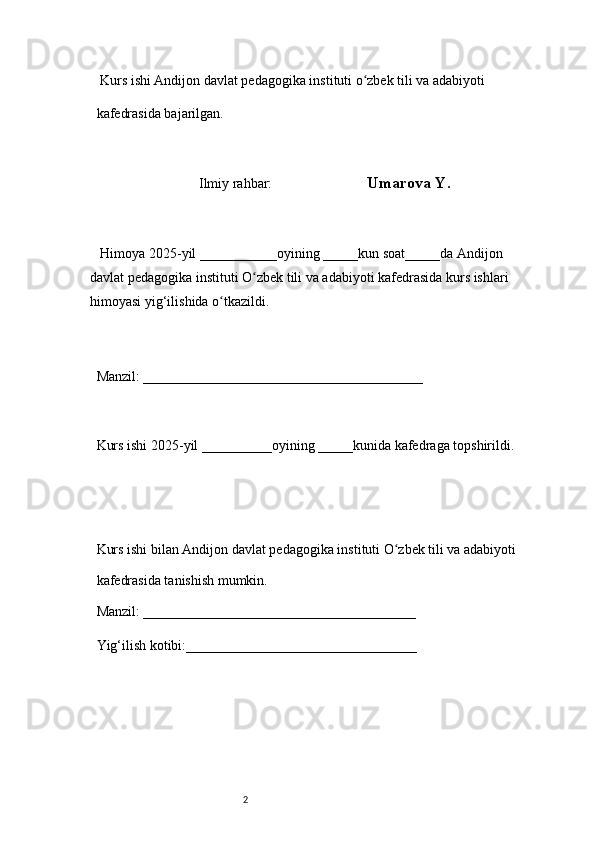 2  Kurs ishi Andijon davlat pedagogika instituti o zbek tili va adabiyotiʻ  
kafedrasida bajarilgan. 
 
Ilmiy rahbar:                            Umarova Y. 
 
     Himoya 2025-yil ___________oyining _____kun soat_____da Andijon 
davlat   pedagogika instituti O zbek tili va adabiyoti kafedrasida kurs ishlari 	
ʻ
himoyasi   yig‘ilishida o tkazildi. 	
ʻ
 
Manzil: ________________________________________ 
 
Kurs ishi 2025-yil __________oyining _____kunida kafedraga topshirildi. 
 
 
Kurs ishi bilan Andijon davlat pedagogika instituti O zbek tili va adabiyoti	
ʻ  
kafedrasida tanishish mumkin.  
Manzil: _______________________________________  
Yig‘ilish kotibi:_________________________________  