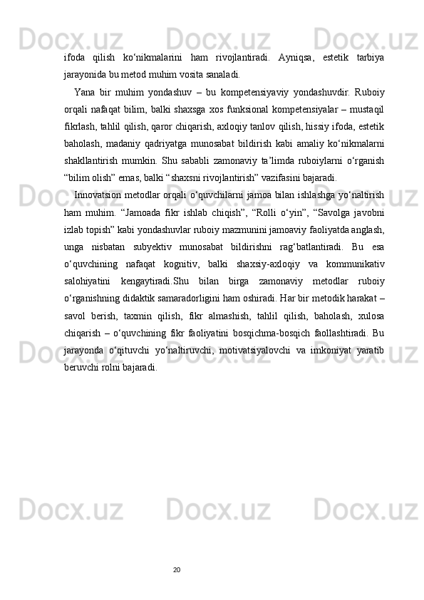 20ifoda   qilish   ko‘nikmalarini   ham   rivojlantiradi.   Ayniqsa,   estetik   tarbiya
jarayonida bu metod muhim vosita sanaladi.
Yana   bir   muhim   yondashuv   –   bu   kompetensiyaviy   yondashuvdir.   Ruboiy
orqali  nafaqat  bilim, balki  shaxsga  xos  funksional  kompetensiyalar  – mustaqil
fikrlash, tahlil qilish, qaror chiqarish, axloqiy tanlov qilish, hissiy ifoda, estetik
baholash,   madaniy   qadriyatga   munosabat   bildirish   kabi   amaliy   ko‘nikmalarni
shakllantirish   mumkin.   Shu   sababli   zamonaviy   ta’limda   ruboiylarni   o‘rganish
“bilim olish” emas, balki “shaxsni rivojlantirish” vazifasini bajaradi.
Innovatsion metodlar orqali o‘quvchilarni jamoa bilan ishlashga yo‘naltirish
ham   muhim.   “Jamoada   fikr   ishlab   chiqish”,   “Rolli   o‘yin”,   “Savolga   javobni
izlab topish” kabi yondashuvlar ruboiy mazmunini jamoaviy faoliyatda anglash,
unga   nisbatan   subyektiv   munosabat   bildirishni   rag‘batlantiradi.   Bu   esa
o‘quvchining   nafaqat   kognitiv,   balki   shaxsiy-axloqiy   va   kommunikativ
salohiyatini   kengaytiradi.Shu   bilan   birga   zamonaviy   metodlar   ruboiy
o‘rganishning didaktik samaradorligini ham oshiradi. Har bir metodik harakat –
savol   berish,   taxmin   qilish,   fikr   almashish,   tahlil   qilish,   baholash,   xulosa
chiqarish   –   o‘quvchining   fikr   faoliyatini   bosqichma-bosqich   faollashtiradi.   Bu
jarayonda   o‘qituvchi   yo‘naltiruvchi,   motivatsiyalovchi   va   imkoniyat   yaratib
beruvchi rolni bajaradi. 