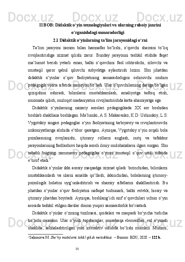 21II BOB: Didaktik o‘yin texnologiyalari va ularning ruboiy janrini
o‘rganishdagi samaradorligi
2.1 Didaktik o‘yinlarning ta’lim jarayonidagi o‘rni
Ta’lim   jarayoni   zamon   bilan   hamnafas   bo‘lishi,   o‘quvchi   shaxsini   to‘liq
rivojlantirishga   xizmat   qilishi   zarur.   Bunday   jarayonni   tashkil   etishda   faqat
ma’lumot   berish   yetarli   emas,   balki   o‘quvchini   faol   ishtirokchi,   izlovchi   va
mustaqil   qaror   qabul   qiluvchi   subyektga   aylantirish   lozim.   Shu   jihatdan
didaktik   o‘yinlar   o‘quv   faoliyatining   samaradorligini   oshiruvchi   muhim
pedagogik vosita sifatida namoyon bo‘ladi. Ular o‘quvchilarning darsga bo‘lgan
qiziqishini   oshiradi,   bilimlarni   mustahkamlash,   amaliyotga   tadbiq   etish,
muomala qilish, muloqot madaniyatini rivojlantirishda katta ahamiyatga ega.
Didaktik   o‘yinlarning   nazariy   asoslari   pedagogikada   XX   asr   boshidan
boshlab shakllana boshlagan. Ma’lumki, A.S. Makarenko, K.D. Ushinskiy, L.S.
Vygotskiy singari pedagoglar o‘yin faoliyatining tarbiyaviy va rivojlantiruvchi
imkoniyatlariga alohida e’tibor qaratgan. Ayniqsa, Vygotskiy o‘yin orqali bola
psixikasining   rivojlanishi,   ijtimoiy   rollarni   anglash,   nutq   va   tafakkur
jarayonlarining faollashuvi haqida asosli ilmiy mulohazalarni ilgari surgan. Shu
sababli   bugungi   zamonaviy   pedagogika   o‘yinni   mustaqil   o‘quv   usuli   sifatida
e’tirof etadi. 5
Didaktik o‘yinlar ikki asosiy maqsadga xizmat qiladi: birinchidan, bilimlarni
mustahkamlash   va   ularni   amalda   qo‘llash;   ikkinchidan,   bolalarning   ijtimoiy-
psixologik   holatini   uyg‘unlashtirish   va   shaxsiy   sifatlarini   shakllantirish.   Bu
jihatdan   o‘yinlar   o‘quv   faoliyatini   nafaqat   tushunarli,   balki   estetik,   hissiy   va
ijtimoiy jihatdan boyitadi. Ayniqsa, boshlang‘ich sinf o‘quvchilari uchun o‘yin
asosida tashkil etilgan darslar doimo yuqori samaradorlik ko‘rsatadi.
Didaktik o‘yinlar   o‘zining tuzilmasi,  qoidalari  va  maqsadi   bo‘yicha  turlicha
bo‘lishi   mumkin.   Ular   o‘yinli   topshiriqlar,   musobaqa   elementlari,   rol   o‘ynash
shaklida,   sahnalashtirilgan   yoki   interaktiv   uslubda   bo‘lishi   mumkin.   Muhimi,
5
  Salomova M.  She’riy matnlarni tahlil qilish metodikasi.  – Buxoro: BDU, 2020. –  122 b.