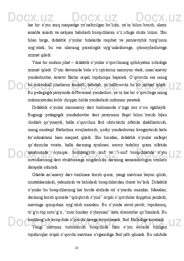 22har   bir   o‘yin   aniq   maqsadga   yo‘naltirilgan   bo‘lishi,   ya’ni   bilim   berish,   ularni
amalda   sinash   va   natijani   baholash   bosqichlarini   o‘z   ichiga   olishi   lozim.   Shu
bilan   birga,   didaktik   o‘yinlar   bolalarda   raqobat   va   jamoaviylik   tuyg‘usini
uyg‘otadi,   bu   esa   ularning   psixologik   uyg‘unlashuviga,   ijtimoiylashuviga
xizmat qiladi.
Yana bir muhim jihat – didaktik o‘yinlar o‘quvchining qobiliyatini ochishga
xizmat qiladi. O‘yin davomida bola o‘z iqtidorini namoyon etadi, noan’anaviy
yondashuvlar,   kreativ   fikrlar   orqali   topshiriqni   bajaradi.   O‘qituvchi   esa   uning
bu   individual   jihatlarini   kuzatib,   baholab,   yo‘naltiruvchi   bo‘lib   xizmat   qiladi.
Bu pedagogik jarayonda differensial yondashuv, ya’ni har bir o‘quvchiga uning
imkoniyatidan kelib chiqqan holda yondashish imkonini yaratadi.
Didaktik   o‘yinlar   zamonaviy   dars   tuzilmasida   o‘ziga   xos   o‘rin   egallaydi.
Bugungi   pedagogik   yondashuvlar   dars   jarayonini   faqat   bilim   berish   bilan
cheklab   qo‘ymaydi,   balki   o‘quvchini   faol   ishtirokchi   sifatida   shakllantirish,
uning  mustaqil  fikrlashini   rivojlantirish,   ijodiy  yondashuvini  kengaytirish  kabi
ko‘nikmalarni   ham   maqsad   qiladi.   Shu   boisdan,   didaktik   o‘yinlar   nafaqat
qo‘shimcha   vosita,   balki   darsning   ajralmas,   asosiy   tarkibiy   qismi   sifatida
qaralmoqda.   Ayniqsa,   boshlang‘ich   sinf   va   5-sinf   bosqichlarida   o‘yin
metodlarining dars strukturasiga singdirilishi darsning samaradorligini sezilarli
darajada oshiradi.
Odatda   an’anaviy   dars   tuzilmasi   kirish   qismi,   yangi   mavzuni   bayon   qilish,
mustahkamlash, yakunlash va baholash bosqichlaridan iborat bo‘ladi. Didaktik
o‘yinlar   bu   bosqichlarning   har   birida   alohida   rol   o‘ynashi   mumkin.   Masalan,
darsning kirish qismida “qiziqtirish o‘yini” orqali o‘quvchilar diqqatini jamlash,
mavzuga   qiziqishini   uyg‘otish   mumkin.   Bu   o‘yinda   savol-javob,   topishmoq,
to‘g‘ri-top noto‘g‘ri, “men bunday o‘ylayman” kabi elementlar qo‘llaniladi. Bu
boshlang‘ich bosqichda o‘quvchi darsga tayyorlanadi, faol fikrlashga kirishadi.
Yangi   mavzuni   tushuntirish   bosqichida   ham   o‘yin   asosida   tuzilgan
topshiriqlar orqali o‘quvchi mavzuni o‘rganishga faol jalb qilinadi. Bu uslubda