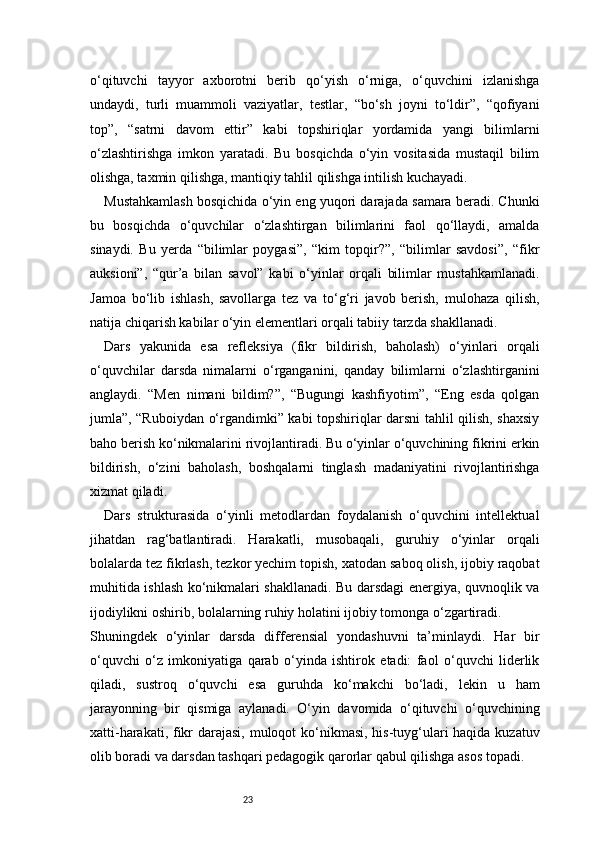 23o‘qituvchi   tayyor   axborotni   berib   qo‘yish   o‘rniga,   o‘quvchini   izlanishga
undaydi,   turli   muammoli   vaziyatlar,   testlar,   “bo‘sh   joyni   to‘ldir”,   “qofiyani
top”,   “satrni   davom   ettir”   kabi   topshiriqlar   yordamida   yangi   bilimlarni
o‘zlashtirishga   imkon   yaratadi.   Bu   bosqichda   o‘yin   vositasida   mustaqil   bilim
olishga, taxmin qilishga, mantiqiy tahlil qilishga intilish kuchayadi.
Mustahkamlash bosqichida o‘yin eng yuqori darajada samara beradi. Chunki
bu   bosqichda   o‘quvchilar   o‘zlashtirgan   bilimlarini   faol   qo‘llaydi,   amalda
sinaydi.   Bu   yerda   “bilimlar   poygasi”,   “kim   topqir?”,   “bilimlar   savdosi”,   “fikr
auksioni”,   “qur’a   bilan   savol”   kabi   o‘yinlar   orqali   bilimlar   mustahkamlanadi.
Jamoa   bo‘lib   ishlash,   savollarga   tez   va   to‘g‘ri   javob   berish,   mulohaza   qilish,
natija chiqarish kabilar o‘yin elementlari orqali tabiiy tarzda shakllanadi.
Dars   yakunida   esa   refleksiya   (fikr   bildirish,   baholash)   o‘yinlari   orqali
o‘quvchilar   darsda   nimalarni   o‘rganganini,   qanday   bilimlarni   o‘zlashtirganini
anglaydi.   “Men   nimani   bildim?”,   “Bugungi   kashfiyotim”,   “Eng   esda   qolgan
jumla”, “Ruboiydan o‘rgandimki” kabi topshiriqlar darsni tahlil qilish, shaxsiy
baho berish ko‘nikmalarini rivojlantiradi. Bu o‘yinlar o‘quvchining fikrini erkin
bildirish,   o‘zini   baholash,   boshqalarni   tinglash   madaniyatini   rivojlantirishga
xizmat qiladi.
Dars   strukturasida   o‘yinli   metodlardan   foydalanish   o‘quvchini   intellektual
jihatdan   rag‘batlantiradi.   Harakatli,   musobaqali,   guruhiy   o‘yinlar   orqali
bolalarda tez fikrlash, tezkor yechim topish, xatodan saboq olish, ijobiy raqobat
muhitida ishlash ko‘nikmalari shakllanadi. Bu darsdagi energiya, quvnoqlik va
ijodiylikni oshirib, bolalarning ruhiy holatini ijobiy tomonga o‘zgartiradi.
Shuningdek   o‘yinlar   darsda   differensial   yondashuvni   ta’minlaydi.   Har   bir
o‘quvchi   o‘z   imkoniyatiga   qarab   o‘yinda   ishtirok   etadi:   faol   o‘quvchi   liderlik
qiladi,   sustroq   o‘quvchi   esa   guruhda   ko‘makchi   bo‘ladi,   lekin   u   ham
jarayonning   bir   qismiga   aylanadi.   O‘yin   davomida   o‘qituvchi   o‘quvchining
xatti-harakati, fikr  darajasi, muloqot  ko‘nikmasi, his-tuyg‘ulari haqida kuzatuv
olib boradi va darsdan tashqari pedagogik qarorlar qabul qilishga asos topadi.