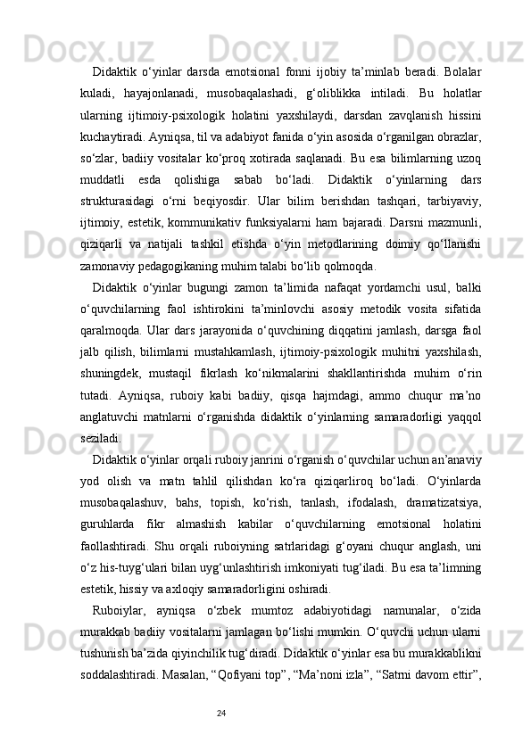 24Didaktik   o‘yinlar   darsda   emotsional   fonni   ijobiy   ta’minlab   beradi.   Bolalar
kuladi,   hayajonlanadi,   musobaqalashadi,   g‘oliblikka   intiladi.   Bu   holatlar
ularning   ijtimoiy-psixologik   holatini   yaxshilaydi,   darsdan   zavqlanish   hissini
kuchaytiradi. Ayniqsa, til va adabiyot fanida o‘yin asosida o‘rganilgan obrazlar,
so‘zlar,   badiiy   vositalar   ko‘proq   xotirada   saqlanadi.   Bu   esa   bilimlarning   uzoq
muddatli   esda   qolishiga   sabab   bo‘ladi.   Didaktik   o‘yinlarning   dars
strukturasidagi   o‘rni   beqiyosdir.   Ular   bilim   berishdan   tashqari,   tarbiyaviy,
ijtimoiy,   estetik,   kommunikativ   funksiyalarni   ham   bajaradi.   Darsni   mazmunli,
qiziqarli   va   natijali   tashkil   etishda   o‘yin   metodlarining   doimiy   qo‘llanishi
zamonaviy pedagogikaning muhim talabi bo‘lib qolmoqda.
Didaktik   o‘yinlar   bugungi   zamon   ta’limida   nafaqat   yordamchi   usul,   balki
o‘quvchilarning   faol   ishtirokini   ta’minlovchi   asosiy   metodik   vosita   sifatida
qaralmoqda.   Ular   dars   jarayonida   o‘quvchining   diqqatini   jamlash,   darsga   faol
jalb   qilish,   bilimlarni   mustahkamlash,   ijtimoiy-psixologik   muhitni   yaxshilash,
shuningdek,   mustaqil   fikrlash   ko‘nikmalarini   shakllantirishda   muhim   o‘rin
tutadi.   Ayniqsa,   ruboiy   kabi   badiiy,   qisqa   hajmdagi,   ammo   chuqur   ma’no
anglatuvchi   matnlarni   o‘rganishda   didaktik   o‘yinlarning   samaradorligi   yaqqol
seziladi.
Didaktik o‘yinlar orqali ruboiy janrini o‘rganish o‘quvchilar uchun an’anaviy
yod   olish   va   matn   tahlil   qilishdan   ko‘ra   qiziqarliroq   bo‘ladi.   O‘yinlarda
musobaqalashuv,   bahs,   topish,   ko‘rish,   tanlash,   ifodalash,   dramatizatsiya,
guruhlarda   fikr   almashish   kabilar   o‘quvchilarning   emotsional   holatini
faollashtiradi.   Shu   orqali   ruboiyning   satrlaridagi   g‘oyani   chuqur   anglash,   uni
o‘z his-tuyg‘ulari bilan uyg‘unlashtirish imkoniyati tug‘iladi. Bu esa ta’limning
estetik, hissiy va axloqiy samaradorligini oshiradi.
Ruboiylar,   ayniqsa   o‘zbek   mumtoz   adabiyotidagi   namunalar,   o‘zida
murakkab badiiy vositalarni jamlagan bo‘lishi mumkin. O‘quvchi uchun ularni
tushunish ba’zida qiyinchilik tug‘diradi. Didaktik o‘yinlar esa bu murakkablikni
soddalashtiradi. Masalan, “Qofiyani top”, “Ma’noni izla”, “Satrni davom ettir”, 