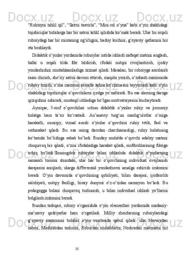 25“Ruboiyni   tahlil  qil”,  “Satrni   tasvirla”, “Mini-rol   o‘yna”  kabi   o‘yin  shaklidagi
topshiriqlar bolalarga har bir satrni tahlil qilishda ko‘mak beradi. Ular bu orqali
ruboiydagi har bir misraning og‘irligini, badiiy kuchini, g‘oyaviy qatlamini his
eta boshlaydi.
Didaktik o‘yinlar yordamida ruboiylar ustida ishlash nafaqat matnni anglash,
balki   u   orqali   tilda   fikr   bildirish,   ifodali   nutqni   rivojlantirish,   ijodiy
yondashishni  mustahkamlashga  xizmat  qiladi. Masalan,  bir ruboiyga asoslanib
rasm chizish, she’riy satrni davom ettirish, maqola yozish, o‘xshash mazmunda
ruboiy tuzish, o‘sha mazmun asosida sahna ko‘rinmasini tayyorlash kabi o‘yin
shaklidagi topshiriqlar o‘quvchilarni ijodga yo‘naltiradi. Bu esa ularning darsga
qiziqishini oshiradi, mustaqil ishlashga bo‘lgan motivatsiyasini kuchaytiradi.
Ayniqsa,   5-sinf   o‘quvchilari   uchun   didaktik   o‘yinlar   ruhiy   va   jismoniy
holatga   ham   ta’sir   ko‘rsatadi.   An’anaviy   turg‘un   mashg‘ulotlar   o‘rniga
harakatli,   musiqiy,   vizual   asosli   o‘yinlar   o‘quvchini   ruhiy   tetik,   faol   va
serharakat   qiladi.   Bu   esa   uning   darsdan   charchamasligi,   ruhiy   holatining
ko‘tarinki   bo‘lishiga   sabab   bo‘ladi.   Bunday   muhitda   o‘quvchi   adabiy   matnni
chuqurroq his qiladi, o‘zini  ifodalashga harakat  qiladi, sinfdoshlarining fikriga
ochiq   bo‘ladi.Shuningdek   ruboiylar   bilan   ishlashda   didaktik   o‘yinlarning
samarali   tomoni   shundaki,   ular   har   bir   o‘quvchining   individual   rivojlanish
darajasini   aniqlash,   ularga   differensial   yondashuvni   amalga   oshirish   imkonini
beradi.   O‘yin   davomida   o‘quvchining   qobiliyati,   bilim   darajasi,   ijodkorlik
salohiyati,   nutqiy   faolligi,   hissiy   dunyosi   o‘z-o‘zidan   namoyon   bo‘ladi.   Bu
pedagogga   bolani   chuqurroq   tushunish,   u   bilan   individual   ishlash   yo‘llarini
belgilash imkonini beradi.
Bundan   tashqari,   ruboiy   o‘rganishda   o‘yin   elementlari   yordamida   madaniy-
ma’naviy   qadriyatlar   ham   o‘rgatiladi.   Milliy   shoirlarning   ruboiylaridagi
g‘oyaviy   mazmunni   bolalar   o‘yin   vositasida   qabul   qiladi:   ular   Navoiydan
sabrni,   Mashrabdan   taslimni,   Boburdan   muhabbatni,   Nodiradan   matonatni   his 