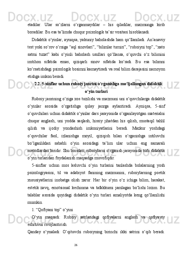 26etadilar.   Ular   so‘zlarni   o‘rganmaydilar   –   his   qiladilar,   mazmunga   kirib
boradilar. Bu esa ta’limda chuqur psixologik ta’sir vositasi hisoblanadi.
Didaktik o‘yinlar, ayniqsa, yakuniy baholashda ham qo‘llaniladi. An’anaviy
test yoki so‘rov o‘rniga “aql sinovlari”, “bilimlar turniri”, “ruboiyni top”, “xato
satrni   tuzat”   kabi   o‘yinli   baholash   usullari   qo‘llansa,   o‘quvchi   o‘z   bilimini
imtihon   sifatida   emas,   qiziqarli   sinov   sifatida   ko‘radi.   Bu   esa   bilimni
ko‘rsatishdagi psixologik bosimni kamaytiradi va real bilim darajasini namoyon
etishga imkon beradi.
2.2. 5-sinflar uchun ruboiy janrini o‘rganishga mo‘ljallangan didaktik
o‘yin turlari
Ruboiy janrining o‘ziga xos tuzilishi va mazmuni uni o‘quvchilarga didaktik
o‘yinlar   asosida   o‘rgatishga   qulay   janrga   aylantiradi.   Ayniqsa,   5-sinf
o‘quvchilari uchun didaktik o‘yinlar dars jarayonida o‘rganilayotgan materialni
chuqur   anglash,   uni   yodda   saqlash,   hissiy   jihatdan   his   qilish,   mustaqil   tahlil
qilish   va   ijodiy   yondashish   imkoniyatlarini   beradi.   Mazkur   yoshdagi
o‘quvchilar   faol,   izlanishga   moyil,   qiziqish   bilan   o‘rganishga   intiluvchi
bo‘lganliklari   sababli   o‘yin   asosidagi   ta’lim   ular   uchun   eng   samarali
metodlardan biridir. Shu boisdan, ruboiylarni o‘rganish jarayonida turli didaktik
o‘yin turlaridan foydalanish maqsadga muvofiqdir.
5-sinflar   uchun   mos   keluvchi   o‘yin   turlarini   tanlashda   bolalarning   yosh
psixologiyasini,   til   va   adabiyot   fanining   mazmunini,   ruboiylarning   poetik
xususiyatlarini   inobatga   olish   zarur.   Har   bir   o‘yin   o‘z   ichiga   bilim,   harakat,
estetik   zavq,   emotsional   kechinma   va   tafakkurni   jamlagan   bo‘lishi   lozim.   Bu
talablar   asosida   quyidagi   didaktik   o‘yin   turlari   amaliyotda   keng   qo‘llanilishi
mumkin.
1. “Qofiyani top” o‘yini
O‘yin   maqsadi:   Ruboiy   satrlaridagi   qofiyalarni   anglash   va   qofiyaviy
eshituvni rivojlantirish.
Qanday   o‘ynaladi:   O‘qituvchi   ruboiyning   birinchi   ikki   satrini   o‘qib   beradi.