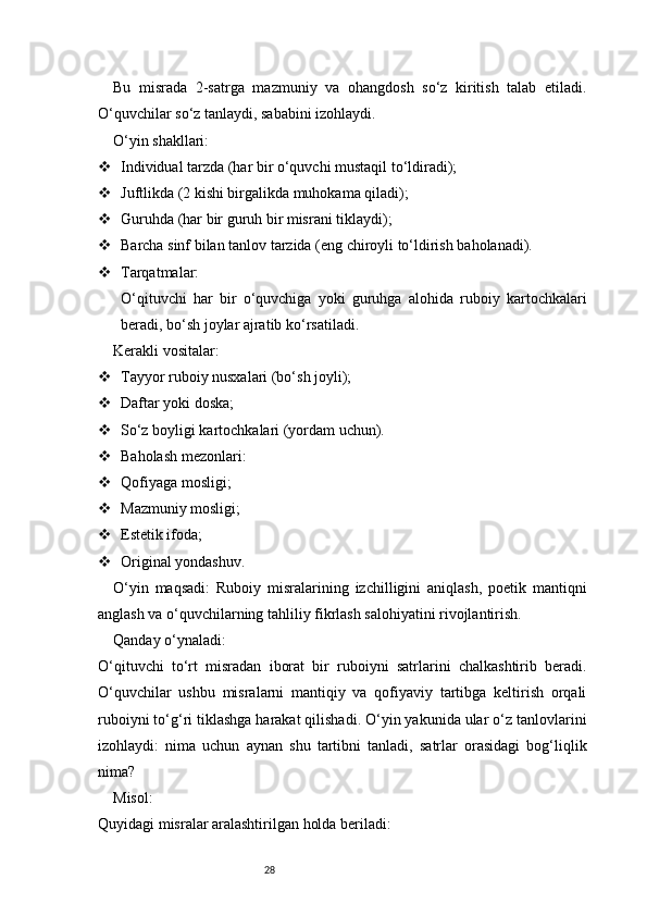 28Bu   misrada   2-satrga   mazmuniy   va   ohangdosh   so‘z   kiritish   talab   etiladi.
O‘quvchilar so‘z tanlaydi, sababini izohlaydi.
O‘yin shakllari:
 Individual tarzda (har bir o‘quvchi mustaqil to‘ldiradi);
 Juftlikda (2 kishi birgalikda muhokama qiladi);
 Guruhda (har bir guruh bir misrani tiklaydi);
 Barcha sinf bilan tanlov tarzida (eng chiroyli to‘ldirish baholanadi).
 Tarqatmalar:
O‘qituvchi   har   bir   o‘quvchiga   yoki   guruhga   alohida   ruboiy   kartochkalari
beradi, bo‘sh joylar ajratib ko‘rsatiladi.
Kerakli vositalar:
 Tayyor ruboiy nusxalari (bo‘sh joyli);
 Daftar yoki doska;
 So‘z boyligi kartochkalari (yordam uchun).
 Baholash mezonlari:
 Qofiyaga mosligi;
 Mazmuniy mosligi;
 Estetik ifoda;
 Original yondashuv.
O‘yin   maqsadi:   Ruboiy   misralarining   izchilligini   aniqlash,   poetik   mantiqni
anglash va o‘quvchilarning tahliliy fikrlash salohiyatini rivojlantirish.
Qanday o‘ynaladi:
O‘qituvchi   to‘rt   misradan   iborat   bir   ruboiyni   satrlarini   chalkashtirib   beradi.
O‘quvchilar   ushbu   misralarni   mantiqiy   va   qofiyaviy   tartibga   keltirish   orqali
ruboiyni to‘g‘ri tiklashga harakat qilishadi. O‘yin yakunida ular o‘z tanlovlarini
izohlaydi:   nima   uchun   aynan   shu   tartibni   tanladi,   satrlar   orasidagi   bog‘liqlik
nima?
Misol:
Quyidagi misralar aralashtirilgan holda beriladi: 