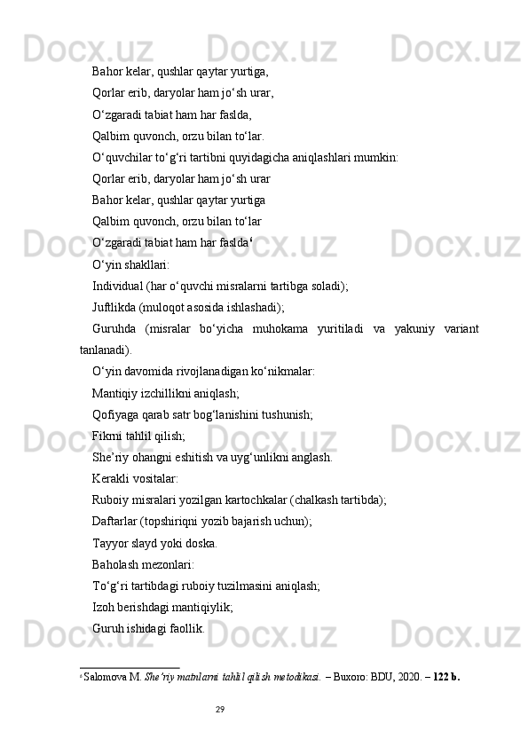 29Bahor kelar, qushlar qaytar yurtiga,
Qorlar erib, daryolar ham jo‘sh urar,
O‘zgaradi tabiat ham har faslda,
Qalbim quvonch, orzu bilan to‘lar.
O‘quvchilar to‘g‘ri tartibni quyidagicha aniqlashlari mumkin:
Qorlar erib, daryolar ham jo‘sh urar
Bahor kelar, qushlar qaytar yurtiga
Qalbim quvonch, orzu bilan to‘lar
O‘zgaradi tabiat ham har faslda 6
O‘yin shakllari:
Individual (har o‘quvchi misralarni tartibga soladi);
Juftlikda (muloqot asosida ishlashadi);
Guruhda   (misralar   bo‘yicha   muhokama   yuritiladi   va   yakuniy   variant
tanlanadi).
O‘yin davomida rivojlanadigan ko‘nikmalar:
Mantiqiy izchillikni aniqlash;
Qofiyaga qarab satr bog‘lanishini tushunish;
Fikrni tahlil qilish;
She’riy ohangni eshitish va uyg‘unlikni anglash.
Kerakli vositalar:
Ruboiy misralari yozilgan kartochkalar (chalkash tartibda);
Daftarlar (topshiriqni yozib bajarish uchun);
Tayyor slayd yoki doska.
Baholash mezonlari:
To‘g‘ri tartibdagi ruboiy tuzilmasini aniqlash;
Izoh berishdagi mantiqiylik;
Guruh ishidagi faollik.
6
  Salomova M.  She’riy matnlarni tahlil qilish metodikasi.  – Buxoro: BDU, 2020. –  122 b. 