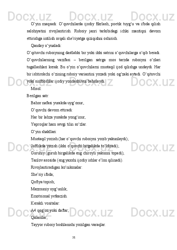31O‘yin   maqsadi:   O‘quvchilarda   ijodiy   fikrlash,   poetik   tuyg‘u   va   ifoda   qilish
salohiyatini   rivojlantirish.   Ruboiy   janri   tarkibidagi   ichki   mantiqni   davom
ettirishga intilish orqali she’riyatga qiziqishni oshirish.
Qanday o‘ynaladi:
O‘qituvchi ruboiyning dastlabki bir yoki ikki satrini o‘quvchilarga o‘qib beradi.
O‘quvchilarning   vazifasi   –   berilgan   satrga   mos   tarzda   ruboiyni   o‘zlari
tugallashlari kerak. Bu o‘yin o‘quvchilarni mustaqil ijod qilishga undaydi. Har
bir ishtirokchi o‘zining ruboiy variantini yozadi yoki og‘zaki aytadi. O‘qituvchi
yoki sinfdoshlar ijodiy yondashuvni baholaydi.
Misol:
Berilgan satr:
Bahor nafasi yurakda uyg‘onur,
O‘quvchi davom ettiradi:
Har bir lahza yurakda yong‘inur,
Yaproqlar ham sevgi tilin so‘zlar.
O‘yin shakllari:
Mustaqil yozish (har o‘quvchi ruboiyni yozib yakunlaydi);
Juftlikda yozish (ikki o‘quvchi birgalikda to‘ldiradi);
Guruhiy (guruh birgalikda eng chiroyli yakunni topadi);
Tanlov asosida (eng yaxshi ijodiy ishlar e’lon qilinadi).
Rivojlantiradigan ko‘nikmalar:
She’riy ifoda;
Qofiya topish;
Mazmuniy uyg‘unlik;
Emotsional yetkazish.
Kerakli vositalar:
A4 qog‘oz yoki daftar;
Qalamlar;
Tayyor ruboiy boshlanishi yozilgan varaqlar. 