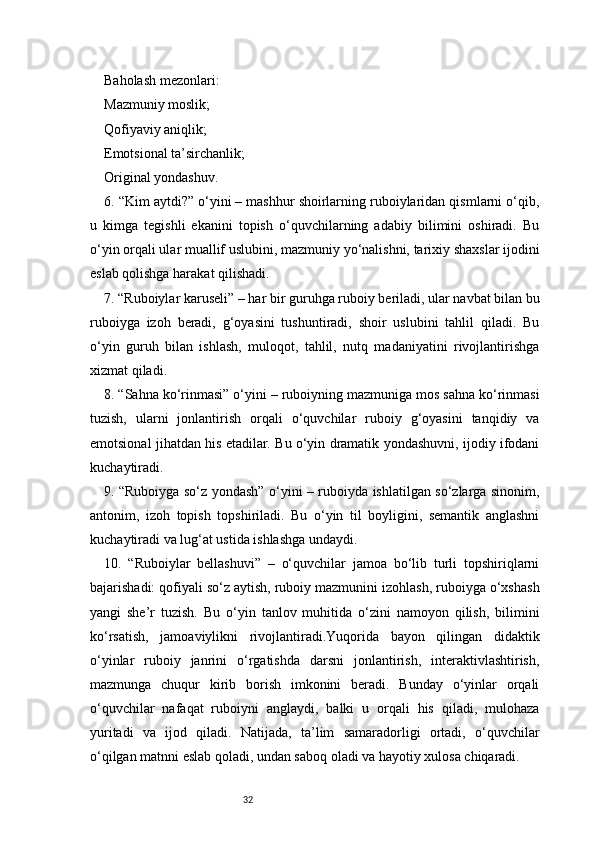 32Baholash mezonlari:
Mazmuniy moslik;
Qofiyaviy aniqlik;
Emotsional ta’sirchanlik;
Original yondashuv.
6. “Kim aytdi?” o‘yini – mashhur shoirlarning ruboiylaridan qismlarni o‘qib,
u   kimga   tegishli   ekanini   topish   o‘quvchilarning   adabiy   bilimini   oshiradi.   Bu
o‘yin orqali ular muallif uslubini, mazmuniy yo‘nalishni, tarixiy shaxslar ijodini
eslab qolishga harakat qilishadi.
7. “Ruboiylar karuseli” – har bir guruhga ruboiy beriladi, ular navbat bilan bu
ruboiyga   izoh   beradi,   g‘oyasini   tushuntiradi,   shoir   uslubini   tahlil   qiladi.   Bu
o‘yin   guruh   bilan   ishlash,   muloqot,   tahlil,   nutq   madaniyatini   rivojlantirishga
xizmat qiladi.
8. “Sahna ko‘rinmasi” o‘yini – ruboiyning mazmuniga mos sahna ko‘rinmasi
tuzish,   ularni   jonlantirish   orqali   o‘quvchilar   ruboiy   g‘oyasini   tanqidiy   va
emotsional jihatdan his etadilar. Bu o‘yin dramatik yondashuvni, ijodiy ifodani
kuchaytiradi.
9. “Ruboiyga so‘z yondash” o‘yini – ruboiyda ishlatilgan so‘zlarga sinonim,
antonim,   izoh   topish   topshiriladi.   Bu   o‘yin   til   boyligini,   semantik   anglashni
kuchaytiradi va lug‘at ustida ishlashga undaydi.
10.   “Ruboiylar   bellashuvi”   –   o‘quvchilar   jamoa   bo‘lib   turli   topshiriqlarni
bajarishadi: qofiyali so‘z aytish, ruboiy mazmunini izohlash, ruboiyga o‘xshash
yangi   she’r   tuzish.   Bu   o‘yin   tanlov   muhitida   o‘zini   namoyon   qilish,   bilimini
ko‘rsatish,   jamoaviylikni   rivojlantiradi.Yuqorida   bayon   qilingan   didaktik
o‘yinlar   ruboiy   janrini   o‘rgatishda   darsni   jonlantirish,   interaktivlashtirish,
mazmunga   chuqur   kirib   borish   imkonini   beradi.   Bunday   o‘yinlar   orqali
o‘quvchilar   nafaqat   ruboiyni   anglaydi,   balki   u   orqali   his   qiladi,   mulohaza
yuritadi   va   ijod   qiladi.   Natijada,   ta’lim   samaradorligi   ortadi,   o‘quvchilar
o‘qilgan matnni eslab qoladi, undan saboq oladi va hayotiy xulosa chiqaradi. 