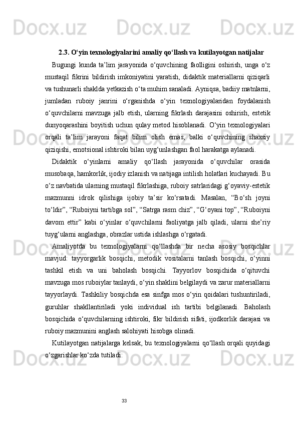 332.3. O‘yin texnologiyalarini amaliy qo‘llash va kutilayotgan natijalar
Bugungi   kunda   ta’lim   jarayonida   o‘quvchining   faolligini   oshirish,   unga   o‘z
mustaqil   fikrini   bildirish   imkoniyatini   yaratish,   didaktik   materiallarni   qiziqarli
va tushunarli shaklda yetkazish o‘ta muhim sanaladi. Ayniqsa, badiiy matnlarni,
jumladan   ruboiy   janrini   o‘rganishda   o‘yin   texnologiyalaridan   foydalanish
o‘quvchilarni   mavzuga   jalb   etish,   ularning   fikrlash   darajasini   oshirish,   estetik
dunyoqarashini boyitish uchun qulay metod hisoblanadi. O‘yin texnologiyalari
orqali   ta’lim   jarayoni   faqat   bilim   olish   emas,   balki   o‘quvchining   shaxsiy
qiziqishi, emotsional ishtiroki bilan uyg‘unlashgan faol harakatga aylanadi.
Didaktik   o‘yinlarni   amaliy   qo‘llash   jarayonida   o‘quvchilar   orasida
musobaqa, hamkorlik, ijodiy izlanish va natijaga intilish holatlari kuchayadi. Bu
o‘z navbatida ularning mustaqil fikrlashiga, ruboiy satrlaridagi g‘oyaviy-estetik
mazmunni   idrok   qilishiga   ijobiy   ta’sir   ko‘rsatadi.   Masalan,   “Bo‘sh   joyni
to‘ldir”, “Ruboiyni tartibga sol”, “Satrga rasm chiz”, “G‘oyani top”, “Ruboiyni
davom   ettir”   kabi   o‘yinlar   o‘quvchilarni   faoliyatga   jalb   qiladi,   ularni   she’riy
tuyg‘ularni anglashga, obrazlar ustida ishlashga o‘rgatadi.
Amaliyotda   bu   texnologiyalarni   qo‘llashda   bir   necha   asosiy   bosqichlar
mavjud:   tayyorgarlik   bosqichi,   metodik   vositalarni   tanlash   bosqichi,   o‘yinni
tashkil   etish   va   uni   baholash   bosqichi.   Tayyorlov   bosqichida   o‘qituvchi
mavzuga mos ruboiylar tanlaydi, o‘yin shaklini belgilaydi va zarur materiallarni
tayyorlaydi.  Tashkiliy  bosqichda  esa   sinfga  mos   o‘yin  qoidalari   tushuntiriladi,
guruhlar   shakllantiriladi   yoki   individual   ish   tartibi   belgilanadi.   Baholash
bosqichida o‘quvchilarning ishtiroki, fikr  bildirish sifati, ijodkorlik darajasi  va
ruboiy mazmunini anglash salohiyati hisobga olinadi.
Kutilayotgan natijalarga kelsak, bu texnologiyalarni qo‘llash orqali quyidagi
o‘zgarishlar ko‘zda tutiladi: 