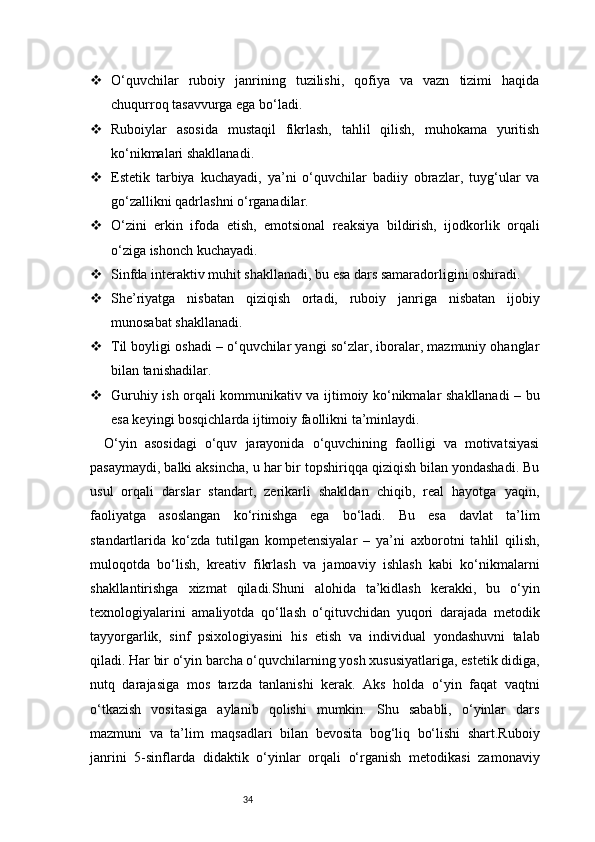 34 O‘quvchilar   ruboiy   janrining   tuzilishi,   qofiya   va   vazn   tizimi   haqida
chuqurroq tasavvurga ega bo‘ladi.
 Ruboiylar   asosida   mustaqil   fikrlash,   tahlil   qilish,   muhokama   yuritish
ko‘nikmalari shakllanadi.
 Estetik   tarbiya   kuchayadi,   ya’ni   o‘quvchilar   badiiy   obrazlar,   tuyg‘ular   va
go‘zallikni qadrlashni o‘rganadilar.
 O‘zini   erkin   ifoda   etish,   emotsional   reaksiya   bildirish,   ijodkorlik   orqali
o‘ziga ishonch kuchayadi.
 Sinfda interaktiv muhit shakllanadi, bu esa dars samaradorligini oshiradi.
 She’riyatga   nisbatan   qiziqish   ortadi,   ruboiy   janriga   nisbatan   ijobiy
munosabat shakllanadi.
 Til boyligi oshadi – o‘quvchilar yangi so‘zlar, iboralar, mazmuniy ohanglar
bilan tanishadilar.
 Guruhiy ish orqali kommunikativ va ijtimoiy ko‘nikmalar shakllanadi – bu
esa keyingi bosqichlarda ijtimoiy faollikni ta’minlaydi.
O‘yin   asosidagi   o‘quv   jarayonida   o‘quvchining   faolligi   va   motivatsiyasi
pasaymaydi, balki aksincha, u har bir topshiriqqa qiziqish bilan yondashadi. Bu
usul   orqali   darslar   standart,   zerikarli   shakldan   chiqib,   real   hayotga   yaqin,
faoliyatga   asoslangan   ko‘rinishga   ega   bo‘ladi.   Bu   esa   davlat   ta’lim
standartlarida   ko‘zda   tutilgan   kompetensiyalar   –   ya’ni   axborotni   tahlil   qilish,
muloqotda   bo‘lish,   kreativ   fikrlash   va   jamoaviy   ishlash   kabi   ko‘nikmalarni
shakllantirishga   xizmat   qiladi.Shuni   alohida   ta’kidlash   kerakki,   bu   o‘yin
texnologiyalarini   amaliyotda   qo‘llash   o‘qituvchidan   yuqori   darajada   metodik
tayyorgarlik,   sinf   psixologiyasini   his   etish   va   individual   yondashuvni   talab
qiladi. Har bir o‘yin barcha o‘quvchilarning yosh xususiyatlariga, estetik didiga,
nutq   darajasiga   mos   tarzda   tanlanishi   kerak.   Aks   holda   o‘yin   faqat   vaqtni
o‘tkazish   vositasiga   aylanib   qolishi   mumkin.   Shu   sababli,   o‘yinlar   dars
mazmuni   va   ta’lim   maqsadlari   bilan   bevosita   bog‘liq   bo‘lishi   shart.Ruboiy
janrini   5-sinflarda   didaktik   o‘yinlar   orqali   o‘rganish   metodikasi   zamonaviy 