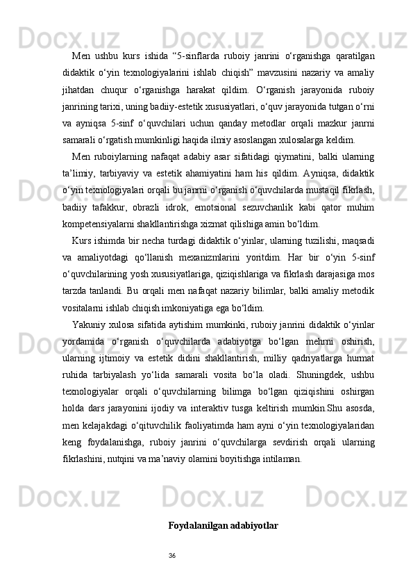 36Men   ushbu   kurs   ishida   “5-sinflarda   ruboiy   janrini   o‘rganishga   qaratilgan
didaktik   o‘yin   texnologiyalarini   ishlab   chiqish”   mavzusini   nazariy   va   amaliy
jihatdan   chuqur   o‘rganishga   harakat   qildim.   O‘rganish   jarayonida   ruboiy
janrining tarixi, uning badiiy-estetik xususiyatlari, o‘quv jarayonida tutgan o‘rni
va   ayniqsa   5-sinf   o‘quvchilari   uchun   qanday   metodlar   orqali   mazkur   janrni
samarali o‘rgatish mumkinligi haqida ilmiy asoslangan xulosalarga keldim.
Men   ruboiylarning   nafaqat   adabiy   asar   sifatidagi   qiymatini,   balki   ularning
ta’limiy,   tarbiyaviy   va   estetik   ahamiyatini   ham   his   qildim.   Ayniqsa,   didaktik
o‘yin texnologiyalari orqali bu janrni o‘rganish o‘quvchilarda mustaqil fikrlash,
badiiy   tafakkur,   obrazli   idrok,   emotsional   sezuvchanlik   kabi   qator   muhim
kompetensiyalarni shakllantirishga xizmat qilishiga amin bo‘ldim.
Kurs ishimda bir necha turdagi didaktik o‘yinlar, ularning tuzilishi, maqsadi
va   amaliyotdagi   qo‘llanish   mexanizmlarini   yoritdim.   Har   bir   o‘yin   5-sinf
o‘quvchilarining yosh xususiyatlariga, qiziqishlariga va fikrlash darajasiga mos
tarzda   tanlandi.   Bu   orqali   men   nafaqat   nazariy   bilimlar,   balki   amaliy   metodik
vositalarni ishlab chiqish imkoniyatiga ega bo‘ldim.
Yakuniy xulosa sifatida aytishim mumkinki, ruboiy janrini didaktik o‘yinlar
yordamida   o‘rganish   o‘quvchilarda   adabiyotga   bo‘lgan   mehrni   oshirish,
ularning   ijtimoiy   va   estetik   didini   shakllantirish,   milliy   qadriyatlarga   hurmat
ruhida   tarbiyalash   yo‘lida   samarali   vosita   bo‘la   oladi.   Shuningdek,   ushbu
texnologiyalar   orqali   o‘quvchilarning   bilimga   bo‘lgan   qiziqishini   oshirgan
holda   dars   jarayonini   ijodiy   va   interaktiv   tusga   keltirish   mumkin.Shu   asosda,
men  kelajakdagi   o‘qituvchilik  faoliyatimda  ham   ayni   o‘yin  texnologiyalaridan
keng   foydalanishga,   ruboiy   janrini   o‘quvchilarga   sevdirish   orqali   ularning
fikrlashini, nutqini va ma’naviy olamini boyitishga intilaman.
Foydalanilgan adabiyotlar