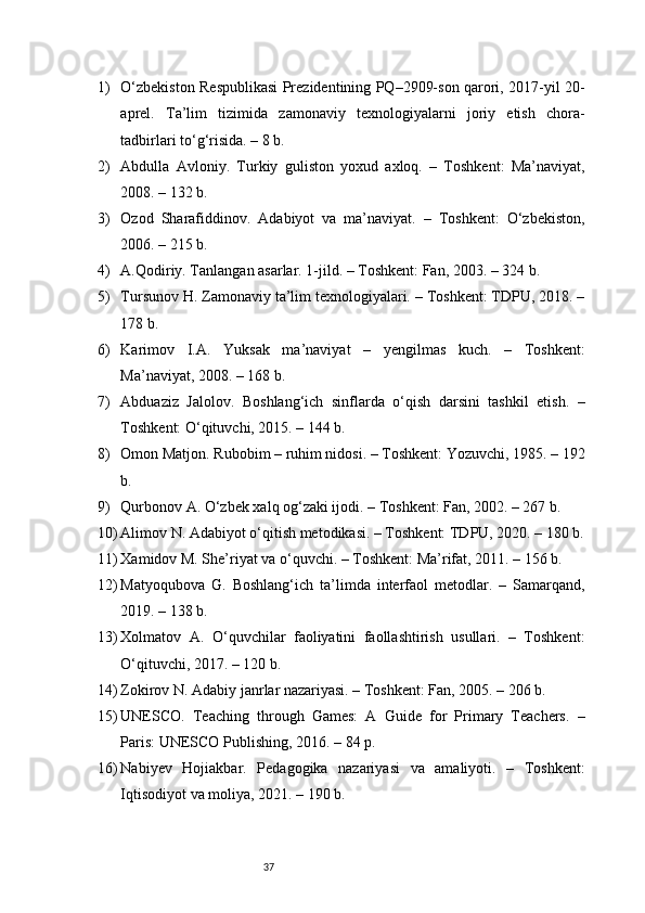 371) O‘zbekiston Respublikasi Prezidentining PQ–2909-son qarori, 2017-yil 20-
aprel.   Ta’lim   tizimida   zamonaviy   texnologiyalarni   joriy   etish   chora-
tadbirlari to‘g‘risida. – 8 b.
2) Abdulla   Avloniy.   Turkiy   guliston   yoxud   axloq.   –   Toshkent:   Ma’naviyat,
2008. – 132 b.
3) Ozod   Sharafiddinov.   Adabiyot   va   ma’naviyat.   –   Toshkent:   O‘zbekiston,
2006. – 215 b.
4) A.Qodiriy. Tanlangan asarlar. 1-jild. – Toshkent: Fan, 2003. – 324 b.
5) Tursunov H. Zamonaviy ta’lim texnologiyalari. – Toshkent: TDPU, 2018. –
178 b.
6) Karimov   I.A.   Yuksak   ma’naviyat   –   yengilmas   kuch.   –   Toshkent:
Ma’naviyat, 2008. – 168 b.
7) Abduaziz   Jalolov.   Boshlang‘ich   sinflarda   o‘qish   darsini   tashkil   etish.   –
Toshkent: O‘qituvchi, 2015. – 144 b.
8) Omon Matjon. Rubobim – ruhim nidosi. – Toshkent: Yozuvchi, 1985. – 192
b.
9) Qurbonov A. O‘zbek xalq og‘zaki ijodi. – Toshkent: Fan, 2002. – 267 b.
10) Alimov N. Adabiyot o‘qitish metodikasi. – Toshkent: TDPU, 2020. – 180 b.
11) Xamidov M. She’riyat va o‘quvchi. – Toshkent: Ma’rifat, 2011. – 156 b.
12) Matyoqubova   G.   Boshlang‘ich   ta’limda   interfaol   metodlar.   –   Samarqand,
2019. – 138 b.
13) Xolmatov   A.   O‘quvchilar   faoliyatini   faollashtirish   usullari.   –   Toshkent:
O‘qituvchi, 2017. – 120 b.
14) Zokirov N. Adabiy janrlar nazariyasi. – Toshkent: Fan, 2005. – 206 b.
15) UNESCO.   Teaching   through   Games:   A   Guide   for   Primary   Teachers.   –
Paris: UNESCO Publishing, 2016. – 84 p.
16) Nabiyev   Hojiakbar.   Pedagogika   nazariyasi   va   amaliyoti.   –   Toshkent:
Iqtisodiyot va moliya, 2021. – 190 b. 