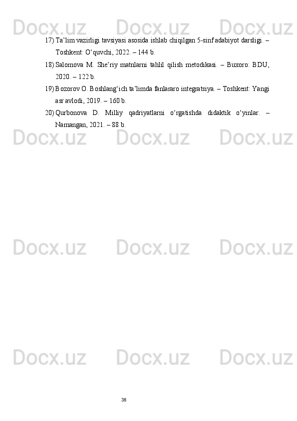 3817) Ta’lim vazirligi tavsiyasi asosida ishlab chiqilgan 5-sinf adabiyot darsligi. –
Toshkent: O‘quvchi, 2022. – 144 b.
18) Salomova   M.   She’riy   matnlarni   tahlil   qilish   metodikasi.   –   Buxoro:   BDU,
2020. – 122 b.
19) Bozorov O. Boshlang‘ich ta’limda fanlararo integratsiya. – Toshkent: Yangi
asr avlodi, 2019. – 160 b.
20) Qurbonova   D.   Milliy   qadriyatlarni   o‘rgatishda   didaktik   o‘yinlar.   –
Namangan, 2021. – 88 b. 