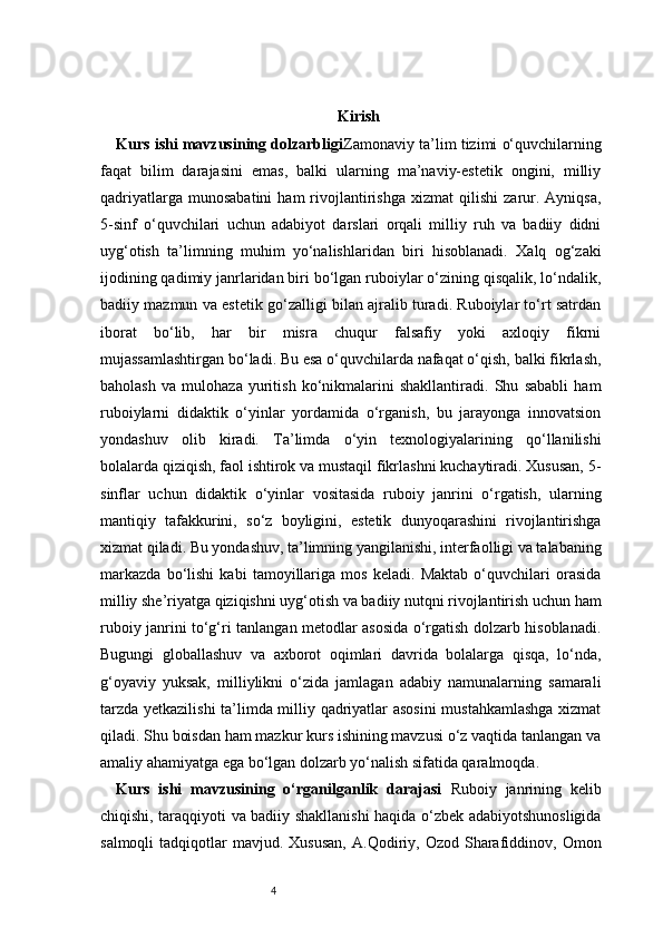 4 Kirish
Kurs ishi mavzusining dolzarbligi Zamonaviy ta’lim tizimi o‘quvchilarning
faqat   bilim   darajasini   emas,   balki   ularning   ma’naviy-estetik   ongini,   milliy
qadriyatlarga   munosabatini   ham   rivojlantirishga   xizmat   qilishi   zarur.   Ayniqsa,
5-sinf   o‘quvchilari   uchun   adabiyot   darslari   orqali   milliy   ruh   va   badiiy   didni
uyg‘otish   ta’limning   muhim   yo‘nalishlaridan   biri   hisoblanadi.   Xalq   og‘zaki
ijodining qadimiy janrlaridan biri bo‘lgan ruboiylar o‘zining qisqalik, lo‘ndalik,
badiiy mazmun va estetik go‘zalligi bilan ajralib turadi. Ruboiylar to‘rt satrdan
iborat   bo‘lib,   har   bir   misra   chuqur   falsafiy   yoki   axloqiy   fikrni
mujassamlashtirgan bo‘ladi. Bu esa o‘quvchilarda nafaqat o‘qish, balki fikrlash,
baholash   va   mulohaza   yuritish   ko‘nikmalarini   shakllantiradi.   Shu   sababli   ham
ruboiylarni   didaktik   o‘yinlar   yordamida   o‘rganish,   bu   jarayonga   innovatsion
yondashuv   olib   kiradi.   Ta’limda   o‘yin   texnologiyalarining   qo‘llanilishi
bolalarda qiziqish, faol ishtirok va mustaqil fikrlashni kuchaytiradi. Xususan, 5-
sinflar   uchun   didaktik   o‘yinlar   vositasida   ruboiy   janrini   o‘rgatish,   ularning
mantiqiy   tafakkurini,   so‘z   boyligini,   estetik   dunyoqarashini   rivojlantirishga
xizmat qiladi. Bu yondashuv, ta’limning yangilanishi, interfaolligi va talabaning
markazda   bo‘lishi   kabi   tamoyillariga   mos   keladi.   Maktab   o‘quvchilari   orasida
milliy she’riyatga qiziqishni uyg‘otish va badiiy nutqni rivojlantirish uchun ham
ruboiy janrini to‘g‘ri tanlangan metodlar asosida o‘rgatish dolzarb hisoblanadi.
Bugungi   globallashuv   va   axborot   oqimlari   davrida   bolalarga   qisqa,   lo‘nda,
g‘oyaviy   yuksak,   milliylikni   o‘zida   jamlagan   adabiy   namunalarning   samarali
tarzda yetkazilishi ta’limda milliy qadriyatlar asosini  mustahkamlashga xizmat
qiladi. Shu boisdan ham mazkur kurs ishining mavzusi o‘z vaqtida tanlangan va
amaliy ahamiyatga ega bo‘lgan dolzarb yo‘nalish sifatida qaralmoqda.
Kurs   ishi   mavzusining   o‘rganilganlik   darajasi   Ruboiy   janrining   kelib
chiqishi, taraqqiyoti va badiiy shakllanishi haqida o‘zbek adabiyotshunosligida
salmoqli  tadqiqotlar   mavjud.  Xususan,   A.Qodiriy,  Ozod  Sharafiddinov,  Omon