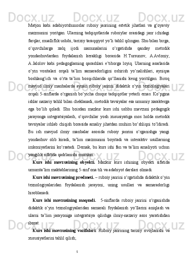 5Matjon   kabi   adabiyotshunoslar   ruboiy   janrining   estetik   jihatlari   va   g‘oyaviy
mazmunini   yoritgan.   Ularning   tadqiqotlarida   ruboiylar   orasidagi   janr   ichidagi
farqlar, mualliflik uslubi, tarixiy taraqqiyot yo‘li tahlil qilingan. Shu bilan birga,
o‘quvchilarga   xalq   ijodi   namunalarini   o‘rgatishda   qanday   metodik
yondashuvlardan   foydalanish   kerakligi   borasida   H.Tursunov,   A.Avloniy,
A.Jalolov   kabi   pedagoglarning   qarashlari   e’tiborga   loyiq.   Ularning   asarlarida
o‘yin   vositalari   orqali   ta’lim   samaradorligini   oshirish   yo‘nalishlari,   ayniqsa
boshlang‘ich   va   o‘rta   ta’lim   bosqichlarida   qo‘llanishi   keng   yoritilgan.   Biroq
mavjud   ilmiy   manbalarda   aynan   ruboiy   janrini   didaktik   o‘yin   texnologiyalari
orqali 5-sinflarda o‘rganish bo‘yicha chuqur tadqiqotlar yetarli emas. Ko‘pgina
ishlar nazariy tahlil bilan cheklanadi, metodik tavsiyalar esa umumiy xarakterga
ega   bo‘lib   qoladi.   Shu   boisdan   mazkur   kurs   ishi   ushbu   mavzuni   pedagogik
jarayonga   integratsiyalash,   o‘quvchilar   yosh   xususiyatiga   mos   holda   metodik
tavsiyalar  ishlab chiqish borasida amaliy jihatdan muhim  bo‘shliqni  to‘ldiradi.
Bu   ish   mavjud   ilmiy   manbalar   asosida   ruboiy   janrini   o‘rganishga   yangi
yondashuv   olib   kiradi,   ta’lim   mazmunini   boyitadi   va   interaktiv   usullarning
imkoniyatlarini  ko‘rsatadi.   Demak,  bu  kurs  ishi   fan  va   ta’lim  amaliyoti   uchun
yangilik sifatida qadrlanishi mumkin.
Kurs   ishi   mavzusining   obyekti.   Mazkur   kurs   ishining   obyekti   sifatida
umumta’lim maktablarining 5-sinf ona tili va adabiyot darslari olinadi.
Kurs ishi mavzusining predmeti.  – ruboiy janrini o‘rgatishda didaktik o‘yin
texnologiyalaridan   foydalanish   jarayoni,   uning   usullari   va   samaradorligi
hisoblanadi.
Kurs   ishi   mavzusining   maqsadi.     5-sinflarda   ruboiy   janrini   o‘rganishda
didaktik   o‘yin   texnologiyalaridan   samarali   foydalanish   yo‘llarini   aniqlash   va
ularni   ta’lim   jarayoniga   integratsiya   qilishga   ilmiy-nazariy   asos   yaratishdan
iborat.
Kurs   ishi   mavzusining   vazifalari:   Ruboiy   janrining   tarixiy   rivojlanishi   va
xususiyatlarini tahlil qilish; 
