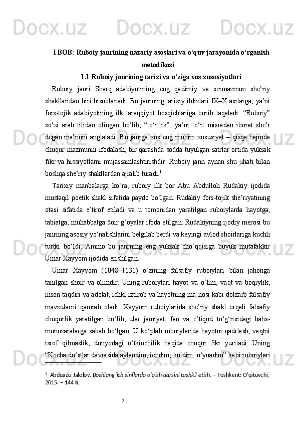 7I BOB: Ruboiy janrining nazariy asoslari va o‘quv jarayonida o‘rganish
metodikasi
1.1 Ruboiy janrining tarixi va o‘ziga xos xususiyatlari
Ruboiy   janri   Sharq   adabiyotining   eng   qadimiy   va   sermazmun   she’riy
shakllaridan biri hisoblanadi. Bu janrning tarixiy ildizlari IX–X asrlarga, ya’ni
fors-tojik   adabiyotining   ilk   taraqqiyot   bosqichlariga   borib   taqaladi.   “Ruboiy”
so‘zi   arab   tilidan   olingan   bo‘lib,   “to‘rtlik”,   ya’ni   to‘rt   misradan   iborat   she’r
degan ma’noni  anglatadi. Bu janrga xos eng muhim  xususiyat  – qisqa hajmda
chuqur mazmunni ifodalash, bir qarashda sodda tuyulgan satrlar ortida yuksak
fikr  va hissiyotlarni  mujassamlashtirishdir. Ruboiy  janri  aynan  shu jihati  bilan
boshqa she’riy shakllardan ajralib turadi. 1
Tarixiy   manbalarga   ko‘ra,   ruboiy   ilk   bor   Abu   Abdulloh   Rudakiy   ijodida
mustaqil poetik shakl  sifatida paydo bo‘lgan. Rudakiy fors-tojik she’riyatining
otasi   sifatida   e’tirof   etiladi   va   u   tomonidan   yaratilgan   ruboiylarda   hayotga,
tabiatga, muhabbatga doir g‘oyalar ifoda etilgan. Rudakiyning ijodiy merosi bu
janrning asosiy yo‘nalishlarini belgilab berdi va keyingi avlod shoirlariga kuchli
turtki   bo‘ldi.   Ammo   bu   janrning   eng   yuksak   cho‘qqisiga   buyuk   mutafakkir
Umar Xayyom ijodida erishilgan.
Umar   Xayyom   (1048–1131)   o‘zining   falsafiy   ruboiylari   bilan   jahonga
tanilgan   shoir   va   olimdir.   Uning   ruboiylari   hayot   va   o‘lim,   vaqt   va   boqiylik,
inson taqdiri va adolat, ichki iztirob va hayotning ma’nosi kabi dolzarb falsafiy
mavzularni   qamrab   oladi.   Xayyom   ruboiylarida   she’riy   shakl   orqali   falsafiy
chuqurlik   yaratilgan   bo‘lib,   ular   jamiyat,   fan   va   e’tiqod   to‘g‘risidagi   bahs-
munozaralarga  sabab bo‘lgan. U ko‘plab ruboiylarida hayotni  qadrlash, vaqtni
isrof   qilmaslik,   dunyodagi   o‘tkinchilik   haqida   chuqur   fikr   yuritadi.   Uning
“Kecha do‘stlar davrasida aylandim, ichdim, kuldim, o‘ynadim” kabi ruboiylari
1
    Abduaziz Jalolov.  Boshlang‘ich sinflarda o‘qish darsini tashkil etish.  – Toshkent: O‘qituvchi,
2015. –  144 b. 