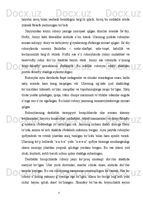 8hayotni   zavq   bilan   yashash   kerakligini   targ‘ib   qiladi,   biroq   bu   soddalik   ortida
yuksak falsafa yashiringan bo‘ladi.
Xayyomdan   keyin   ruboiy   janriga   murojaat   qilgan   shoirlar   orasida   Sa’diy,
Hofiz,   Jomiy   kabi   klassiklar   alohida   o‘rin   tutadi.   Ularning   ijodida   ruboiylar
asosan axloqiy, diniy va tarbiyaviy g‘oyalarning ifodasiga xizmat qilgan. Sa’diy
ruboiylarida   insoniy   fazilatlar   –   mehr-shafqat,   sabr-toqat,   halollik   va
kechirimlilik   targ‘ib   etiladi.   Hofiz   esa   o‘z   ruboiylarida   ilohiy   muhabbat   va
tasavvufiy   ruhni   she’riy   shaklda   bayon   etadi.   Jomiy   esa   ruboiyda   o‘zining
diniy-falsafiy   qarashlarini   ifodalaydi.   Bu   adiblar   ruboiyni   oddiy   shakldan
poetik-falsafiy shaklga aylantirishgan.
Ruboiylar ayni davrlarda faqat zodagonlar va olimlar orasidagina emas, balki
xalq   orasida   ham   keng   tarqalgan   edi.   Ularning   og‘zaki   ijod   shaklidagi
ko‘rinishlari hikmatli so‘zlar, maqollar va topishmoqlarga yaqin bo‘lgan. Xalq
tilida yodda qoladigan, qisqa, lekin chuqur mazmunli to‘rtliklar odamlar ongida
o‘ziga xos o‘rin egallagan. Bu holat ruboiy janrining ommaviylashuviga xizmat
qilgan.
Ruboiylarning   dastlabki   taraqqiyot   bosqichlarida   ular   asosan   shaxsiy
kechinmalar, hayotiy kuzatuvlar, muhabbat, tabiat manzaralari va diniy-falsafiy
g‘oyalarni ifodalashga yo‘naltirilgan edi. Janrning ixcham shakli shoirga fikrni
lo‘nda, ammo ta’sirli shaklda ifodalash imkonini bergan. Ayni paytda ruboiylar
qofiyadosh   va   ritmik   jihatdan   aniq   tuzilgan   bo‘lishi   bilan   ham   ajralib   turadi.
Ularning ko‘p hollarda “a-a-b-a” yoki  “a-a-a-a” qofiya tizimiga asoslanganligi
ularni   musiqiy   jihatdan   yoqimli   qilishga   yordam   bergan.   Bu   esa   ularni   yod
olish, kuylash, aytib berish uchun qulay shaklga aylantirgan.
Dastlabki   bosqichlarda   ruboiy   janri   ko‘proq   mustaqil   she’rlar   shaklida
mavjud   bo‘lgan.   Ular   yirik   dostonlar,   asarlar   ichida   emas,   alohida   she’rlar
tarzida berilgan. Bu esa ruboiyning mazmunan mustaqilligini ko‘rsatadi. Har bir
ruboiy o‘zining yakuniy g‘oyasiga ega bo‘lgan, ularni bir-biriga bog‘lash yoki
izchil   bayon   qilish   shart   bo‘lmagan.   Shunday   bo‘lsa-da,   keyinchalik   ayrim 