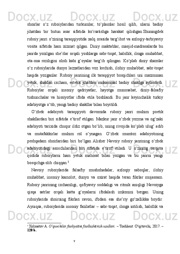 9shoirlar   o‘z   ruboiylaridan   turkumlar,   to‘plamlar   hosil   qilib,   ularni   badiiy
jihatdan   bir   butun   asar   sifatida   ko‘rsatishga   harakat   qilishgan.Shuningdek
ruboiy janri o‘zining taraqqiyotida xalq orasida targ‘ibot va axloqiy-tarbiyaviy
vosita   sifatida   ham   xizmat   qilgan.   Diniy   maktablar,   masjid-madrasalarda   bu
janrda   yozilgan   she’rlar   orqali   yoshlarga   sabr-toqat,   halollik,  ilmga   muhabbat,
ota-ona   roziligini   olish   kabi   g‘oyalar   targ‘ib   qilingan.   Ko‘plab   diniy   shaxslar
o‘z   ruboiylarida   dunyo   lazzatlaridan   voz   kechish,   ilohiy   muhabbat,   sabr-toqat
haqida   yozganlar.   Ruboiy   janrining   ilk   taraqqiyot   bosqichlari   uni   mazmunan
yetuk,   shaklan   ixcham,   estetik   jihatdan   mukammal   badiiy   shaklga   aylantirdi.
Ruboiylar   orqali   insoniy   qadriyatlar,   hayotga   munosabat,   diniy-falsafiy
tushunchalar   va   hissiyotlar   ifoda   etila   boshlandi.   Bu   janr   keyinchalik   turkiy
adabiyotga o‘tib, yangi badiiy shakllar bilan boyitildi.
O‘zbek   adabiyoti   taraqqiyoti   davomida   ruboiy   janri   muhim   poetik
shakllardan   biri   sifatida   e’tirof   etilgan.   Mazkur   janr   o‘zbek   yozma   va   og‘zaki
adabiyoti   tarixida   chuqur   ildiz   otgan   bo‘lib,   uning   rivojida   ko‘plab   ulug‘   adib
va   mutafakkirlar   muhim   rol   o‘ynagan.   O‘zbek   mumtoz   adabiyotining
peshqadam   shoirlaridan   biri   bo‘lgan   Alisher   Navoiy   ruboiy   janrining   o‘zbek
adabiyotidagi   asoschilaridan   biri   sifatida   e’tirof   etiladi.   U   o‘zining   serqirra
ijodida   ruboiylarni   ham   yetuk   mahorat   bilan   yozgan   va   bu   janrni   yangi
bosqichga olib chiqqan. 2
Navoiy   ruboiylarida   falsafiy   mushohadalar,   axloqiy   saboqlar,   ilohiy
muhabbat,   insoniy   kamolot,   dunyo   va   oxirat   haqida   teran   fikrlar   mujassam.
Ruboiy   janrining   ixchamligi,   qofiyaviy   soddaligi   va   ritmik   aniqligi   Navoiyga
qisqa   satrlar   orqali   katta   g‘oyalarni   ifodalash   imkonini   bergan.   Uning
ruboiylarida   shoirning   fikrlari   ravon,   ifodasi   esa   she’riy   go‘zallikka   boydir.
Ayniqsa, ruboiylarida insoniy fazilatlar  – sabr-toqat, ilmga intilish, halollik va
2
  Xolmatov A.  O‘quvchilar faoliyatini faollashtirish usullari.  – Toshkent: O‘qituvchi, 2017. –
120 b.