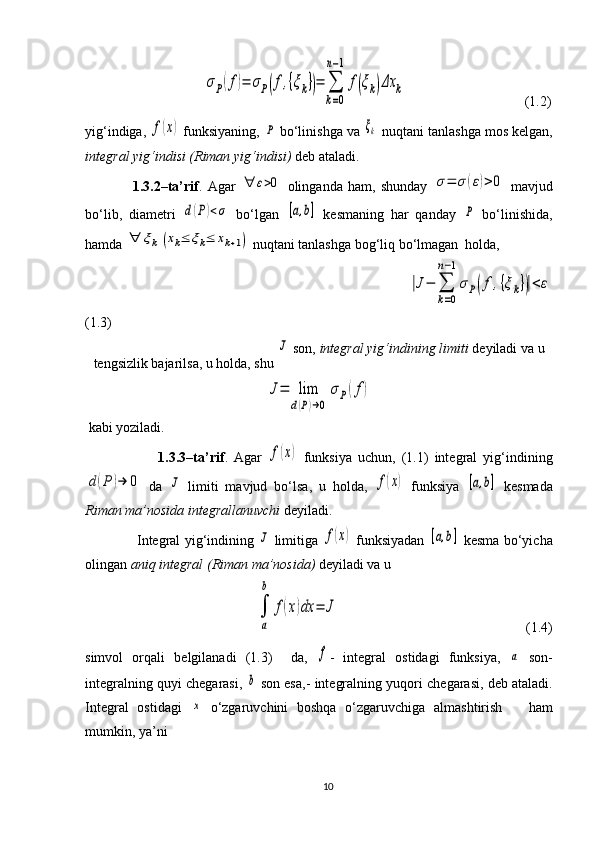                                   σP(f)=	σP(f,{ξk})=	∑
k=0	
n−1	
f(ξk)Δx	k                                   (1.2)
yig‘indiga, 	
f(x)  funksiyaning, 	P  bo‘linishga va 	ξk  nuqtani tanlashga mos kelgan,
integral yig‘indisi (Riman yig‘indisi)  deb ataladi.
                  1.3.2–ta’rif .   Agar  	
∀	ε>0   olinganda   ham,   shunday  	σ=	σ	(ε)>0   mavjud
bo‘lib,   diametri  	
d(P)<σ   bo‘lgan  	[a,b]   kesma ning   har   qanday  	P   bo‘linishida,
hamda 	
∀	ξk	(xk≤	ξk≤	xk+1)  nuqtani tanlashga bog‘liq bo‘lmagan  holda, 
                                                                                       	
|J−	∑
k=0	
n−1
σP(f	,{ξk})|<ε
(1.3)
tengsizlik bajarilsa, u holda, shu 	
J  son,  integral yig‘indining   limiti  deyiladi va u	
J=	lim
d(P)→0	
σP(f)
 kabi yoziladi.
                        1.3.3–ta’rif .   Agar  	
f(x)   funksiya   uchun,   (1.1)   integral   yig‘indining	
d(P	)→	0
  da  	J   limiti   mavjud   bo‘lsa,   u   holda,  	f(x)   funksiya  	[a,b]   kesmada
Riman ma’nosida   integrallanuvchi  deyiladi. 
                        Integral yig‘indining  	
J   limitiga  	f(x)   funksiyadan  	[a,b]   kesma   bo‘yicha
olingan  aniq integral (Riman ma’nosida)  deyiladi va u 	
∫
a
b	
f(x)dx	=	J
                                                     (1.4)
simvol   orqali   belgilanadi   (1.3)     da,  
f -   integral   ostidagi   funksiya,  	a   son-
integralning quyi chegarasi,  	
b  son esa,- integralning yu qori  chegarasi,   deb ataladi.
Integral   ostidagi  	
x   o‘zgaruvchini   boshqa   o‘zgaruvchiga   almashtirish       ham
mumkin, ya’ni
10 